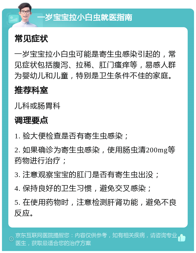 一岁宝宝拉小白虫就医指南 常见症状 一岁宝宝拉小白虫可能是寄生虫感染引起的，常见症状包括腹泻、拉稀、肛门瘙痒等，易感人群为婴幼儿和儿童，特别是卫生条件不佳的家庭。 推荐科室 儿科或肠胃科 调理要点 1. 验大便检查是否有寄生虫感染； 2. 如果确诊为寄生虫感染，使用肠虫清200mg等药物进行治疗； 3. 注意观察宝宝的肛门是否有寄生虫出没； 4. 保持良好的卫生习惯，避免交叉感染； 5. 在使用药物时，注意检测肝肾功能，避免不良反应。