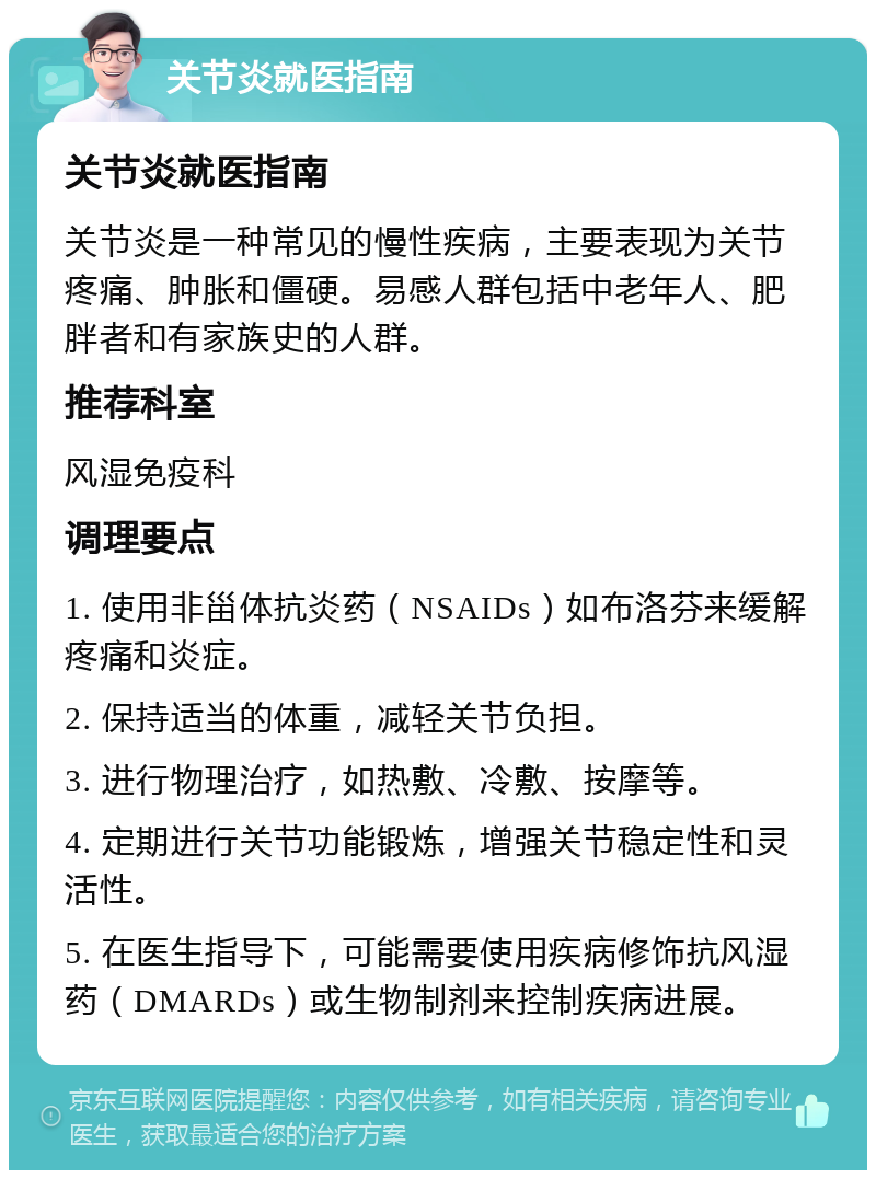 关节炎就医指南 关节炎就医指南 关节炎是一种常见的慢性疾病，主要表现为关节疼痛、肿胀和僵硬。易感人群包括中老年人、肥胖者和有家族史的人群。 推荐科室 风湿免疫科 调理要点 1. 使用非甾体抗炎药（NSAIDs）如布洛芬来缓解疼痛和炎症。 2. 保持适当的体重，减轻关节负担。 3. 进行物理治疗，如热敷、冷敷、按摩等。 4. 定期进行关节功能锻炼，增强关节稳定性和灵活性。 5. 在医生指导下，可能需要使用疾病修饰抗风湿药（DMARDs）或生物制剂来控制疾病进展。