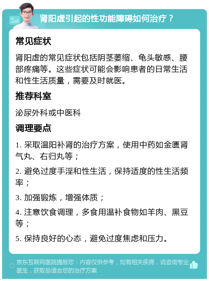 肾阳虚引起的性功能障碍如何治疗？ 常见症状 肾阳虚的常见症状包括阴茎萎缩、龟头敏感、腰部疼痛等。这些症状可能会影响患者的日常生活和性生活质量，需要及时就医。 推荐科室 泌尿外科或中医科 调理要点 1. 采取温阳补肾的治疗方案，使用中药如金匮肾气丸、右归丸等； 2. 避免过度手淫和性生活，保持适度的性生活频率； 3. 加强锻炼，增强体质； 4. 注意饮食调理，多食用温补食物如羊肉、黑豆等； 5. 保持良好的心态，避免过度焦虑和压力。