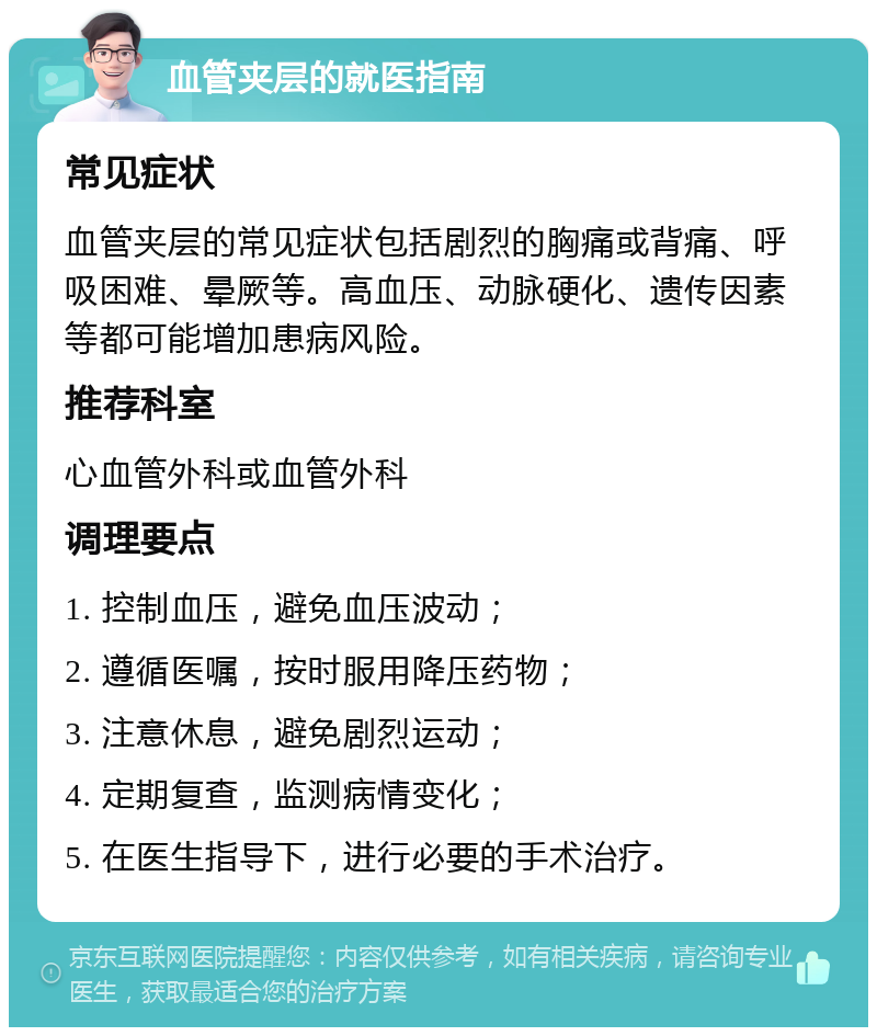 血管夹层的就医指南 常见症状 血管夹层的常见症状包括剧烈的胸痛或背痛、呼吸困难、晕厥等。高血压、动脉硬化、遗传因素等都可能增加患病风险。 推荐科室 心血管外科或血管外科 调理要点 1. 控制血压，避免血压波动； 2. 遵循医嘱，按时服用降压药物； 3. 注意休息，避免剧烈运动； 4. 定期复查，监测病情变化； 5. 在医生指导下，进行必要的手术治疗。