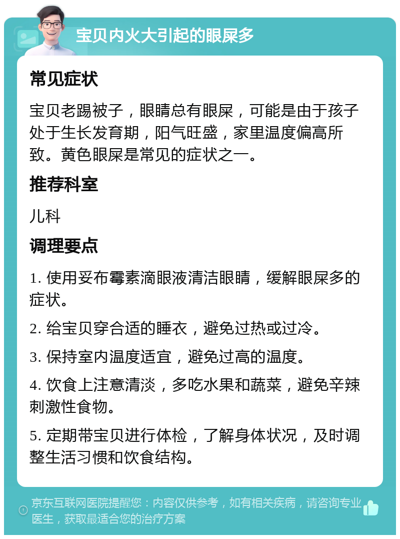 宝贝内火大引起的眼屎多 常见症状 宝贝老踢被子，眼睛总有眼屎，可能是由于孩子处于生长发育期，阳气旺盛，家里温度偏高所致。黄色眼屎是常见的症状之一。 推荐科室 儿科 调理要点 1. 使用妥布霉素滴眼液清洁眼睛，缓解眼屎多的症状。 2. 给宝贝穿合适的睡衣，避免过热或过冷。 3. 保持室内温度适宜，避免过高的温度。 4. 饮食上注意清淡，多吃水果和蔬菜，避免辛辣刺激性食物。 5. 定期带宝贝进行体检，了解身体状况，及时调整生活习惯和饮食结构。