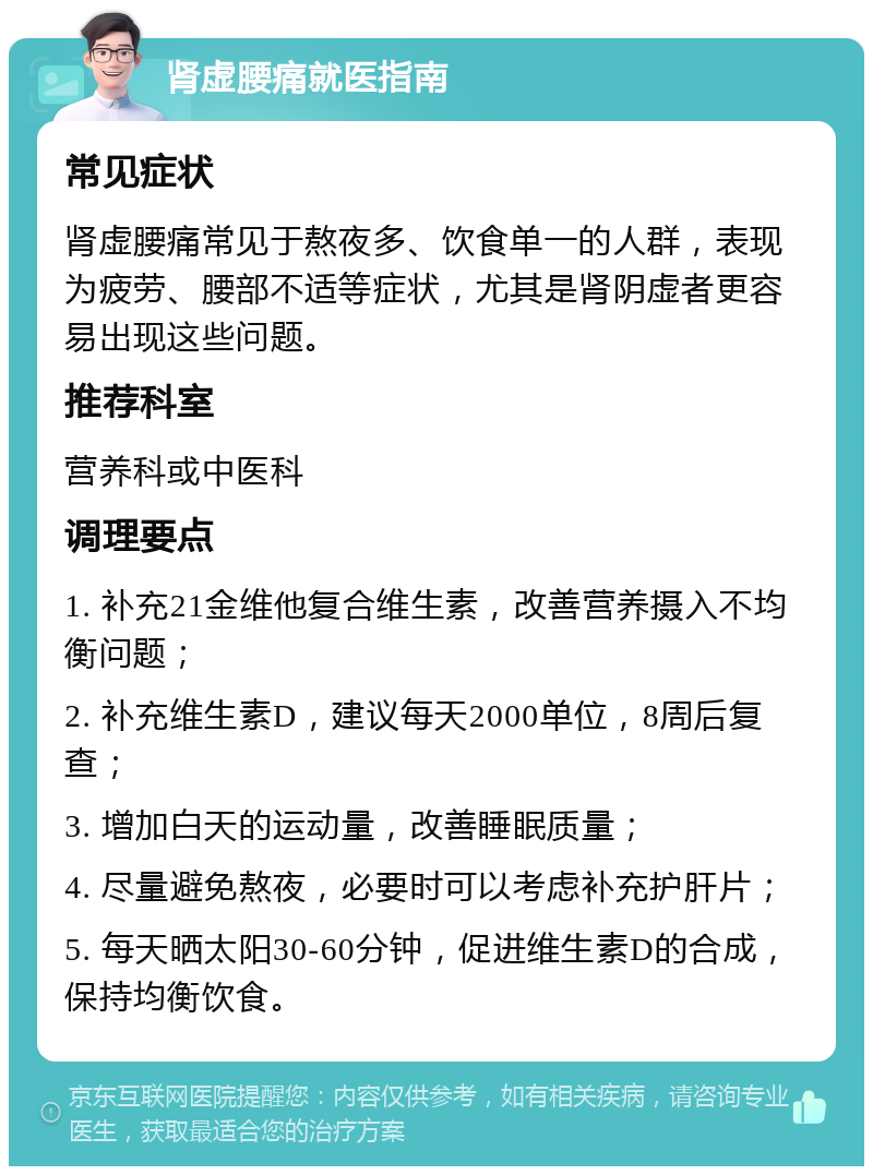 肾虚腰痛就医指南 常见症状 肾虚腰痛常见于熬夜多、饮食单一的人群，表现为疲劳、腰部不适等症状，尤其是肾阴虚者更容易出现这些问题。 推荐科室 营养科或中医科 调理要点 1. 补充21金维他复合维生素，改善营养摄入不均衡问题； 2. 补充维生素D，建议每天2000单位，8周后复查； 3. 增加白天的运动量，改善睡眠质量； 4. 尽量避免熬夜，必要时可以考虑补充护肝片； 5. 每天晒太阳30-60分钟，促进维生素D的合成，保持均衡饮食。