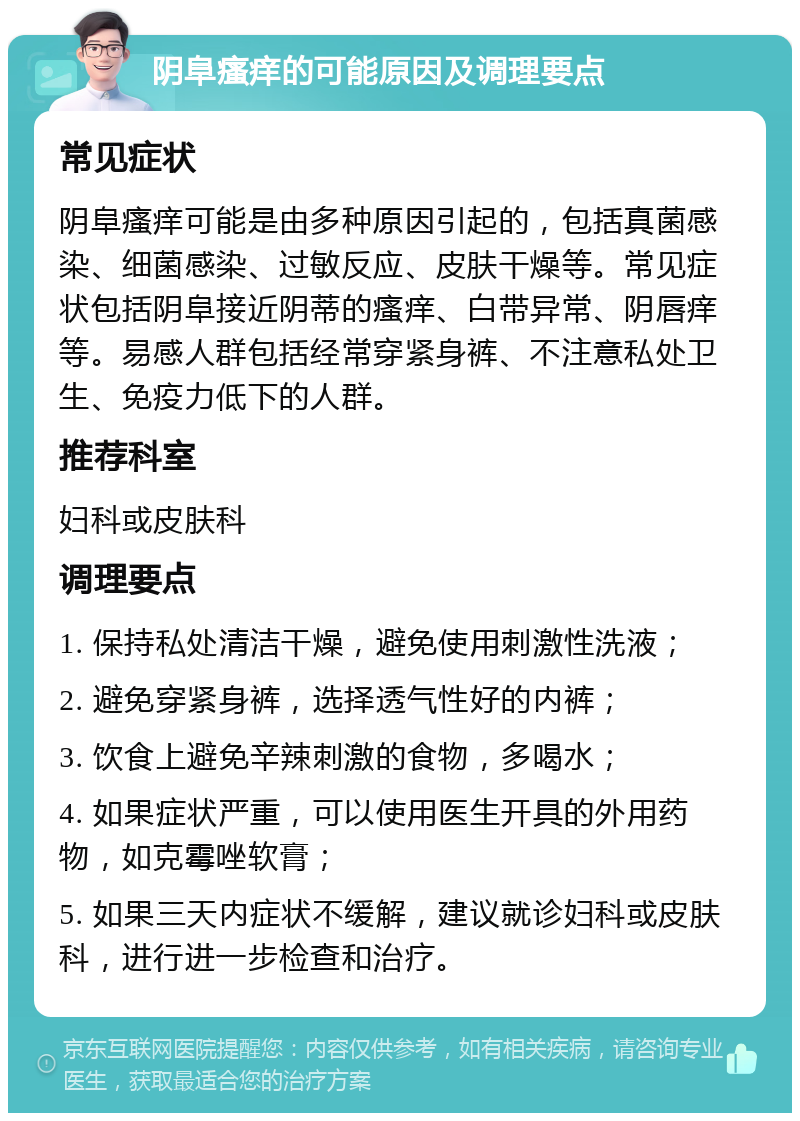 阴阜瘙痒的可能原因及调理要点 常见症状 阴阜瘙痒可能是由多种原因引起的，包括真菌感染、细菌感染、过敏反应、皮肤干燥等。常见症状包括阴阜接近阴蒂的瘙痒、白带异常、阴唇痒等。易感人群包括经常穿紧身裤、不注意私处卫生、免疫力低下的人群。 推荐科室 妇科或皮肤科 调理要点 1. 保持私处清洁干燥，避免使用刺激性洗液； 2. 避免穿紧身裤，选择透气性好的内裤； 3. 饮食上避免辛辣刺激的食物，多喝水； 4. 如果症状严重，可以使用医生开具的外用药物，如克霉唑软膏； 5. 如果三天内症状不缓解，建议就诊妇科或皮肤科，进行进一步检查和治疗。