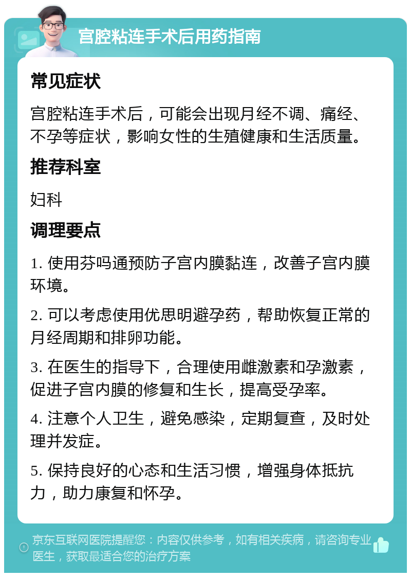 宫腔粘连手术后用药指南 常见症状 宫腔粘连手术后，可能会出现月经不调、痛经、不孕等症状，影响女性的生殖健康和生活质量。 推荐科室 妇科 调理要点 1. 使用芬吗通预防子宫内膜黏连，改善子宫内膜环境。 2. 可以考虑使用优思明避孕药，帮助恢复正常的月经周期和排卵功能。 3. 在医生的指导下，合理使用雌激素和孕激素，促进子宫内膜的修复和生长，提高受孕率。 4. 注意个人卫生，避免感染，定期复查，及时处理并发症。 5. 保持良好的心态和生活习惯，增强身体抵抗力，助力康复和怀孕。