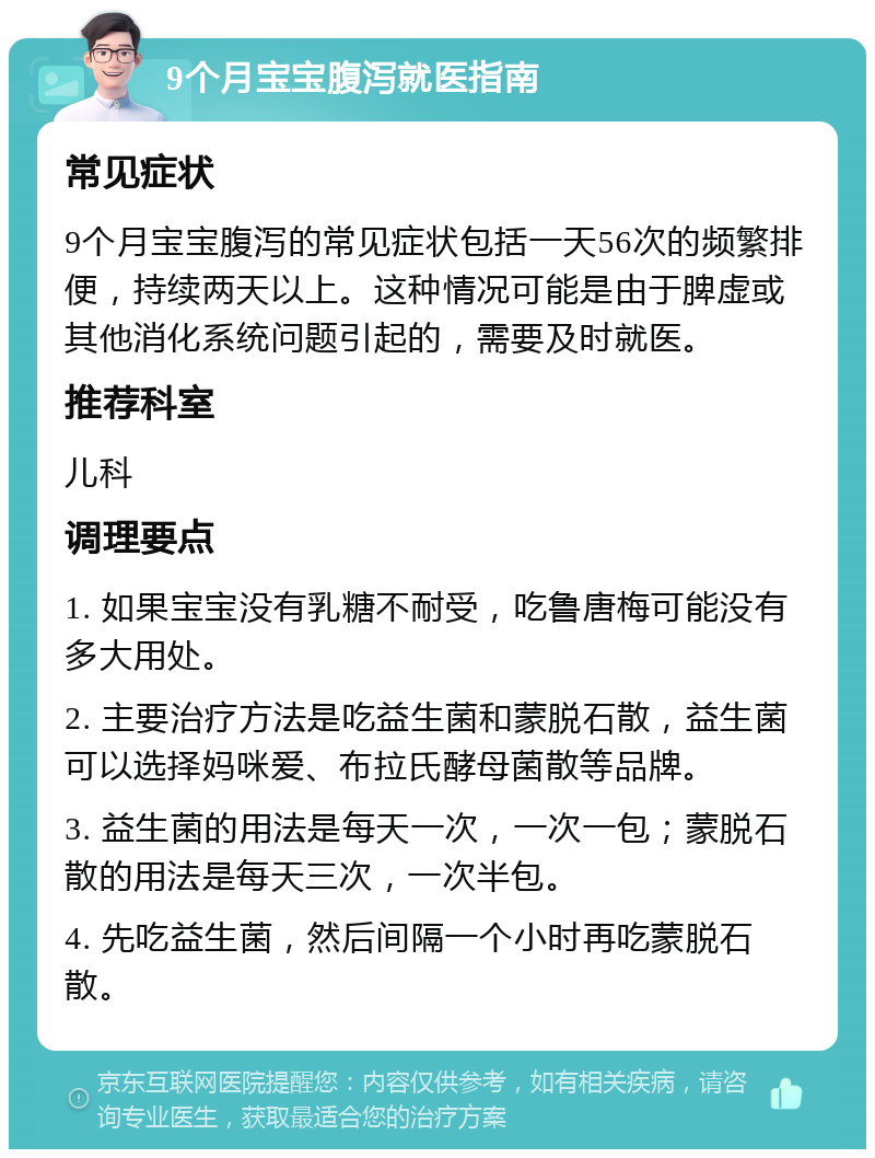 9个月宝宝腹泻就医指南 常见症状 9个月宝宝腹泻的常见症状包括一天56次的频繁排便，持续两天以上。这种情况可能是由于脾虚或其他消化系统问题引起的，需要及时就医。 推荐科室 儿科 调理要点 1. 如果宝宝没有乳糖不耐受，吃鲁唐梅可能没有多大用处。 2. 主要治疗方法是吃益生菌和蒙脱石散，益生菌可以选择妈咪爱、布拉氏酵母菌散等品牌。 3. 益生菌的用法是每天一次，一次一包；蒙脱石散的用法是每天三次，一次半包。 4. 先吃益生菌，然后间隔一个小时再吃蒙脱石散。