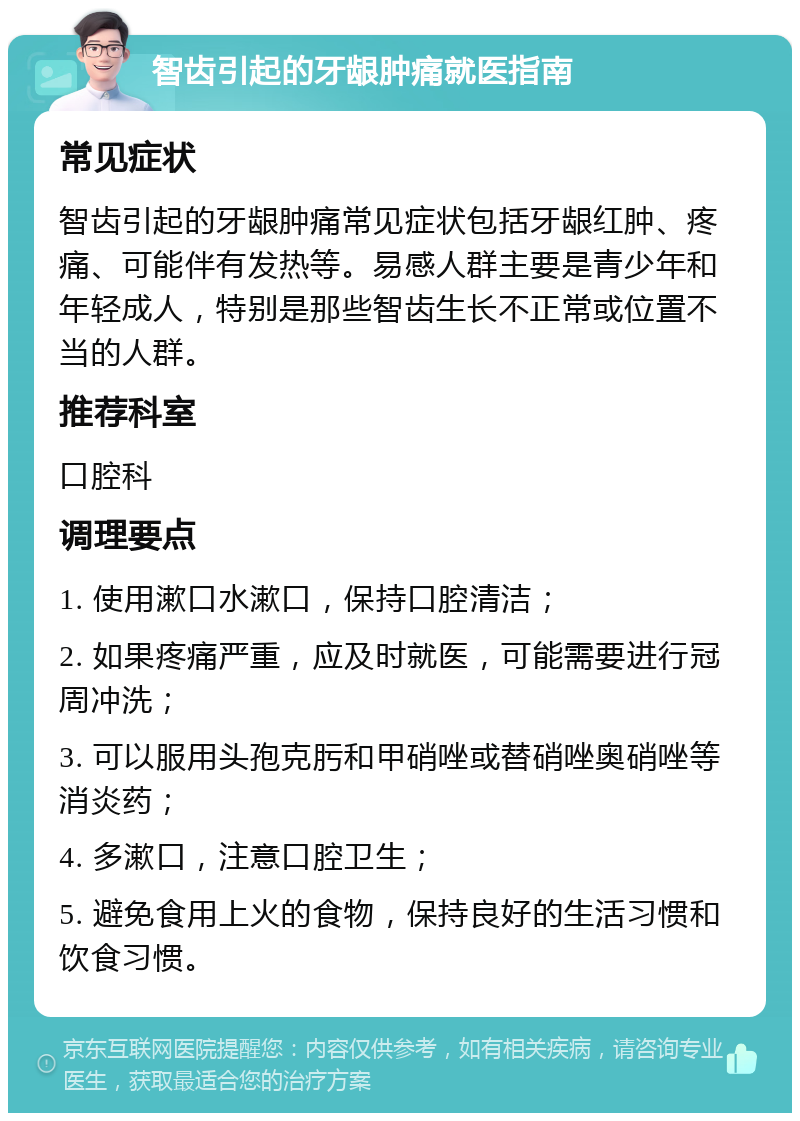 智齿引起的牙龈肿痛就医指南 常见症状 智齿引起的牙龈肿痛常见症状包括牙龈红肿、疼痛、可能伴有发热等。易感人群主要是青少年和年轻成人，特别是那些智齿生长不正常或位置不当的人群。 推荐科室 口腔科 调理要点 1. 使用漱口水漱口，保持口腔清洁； 2. 如果疼痛严重，应及时就医，可能需要进行冠周冲洗； 3. 可以服用头孢克肟和甲硝唑或替硝唑奥硝唑等消炎药； 4. 多漱口，注意口腔卫生； 5. 避免食用上火的食物，保持良好的生活习惯和饮食习惯。