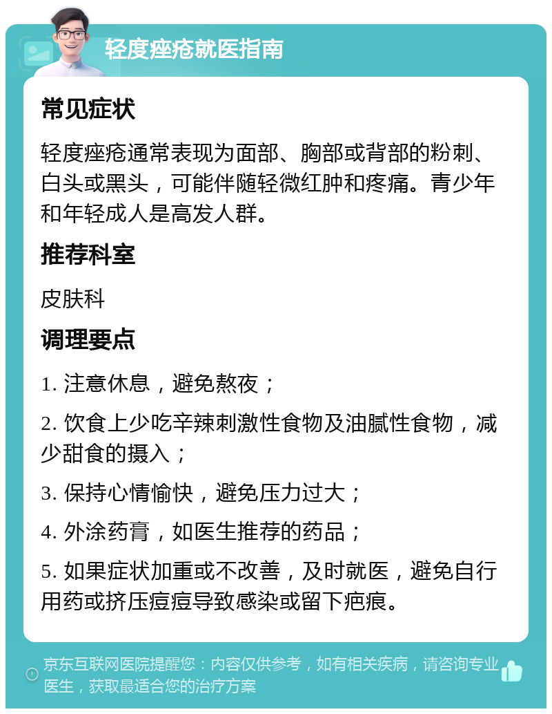 轻度痤疮就医指南 常见症状 轻度痤疮通常表现为面部、胸部或背部的粉刺、白头或黑头，可能伴随轻微红肿和疼痛。青少年和年轻成人是高发人群。 推荐科室 皮肤科 调理要点 1. 注意休息，避免熬夜； 2. 饮食上少吃辛辣刺激性食物及油腻性食物，减少甜食的摄入； 3. 保持心情愉快，避免压力过大； 4. 外涂药膏，如医生推荐的药品； 5. 如果症状加重或不改善，及时就医，避免自行用药或挤压痘痘导致感染或留下疤痕。