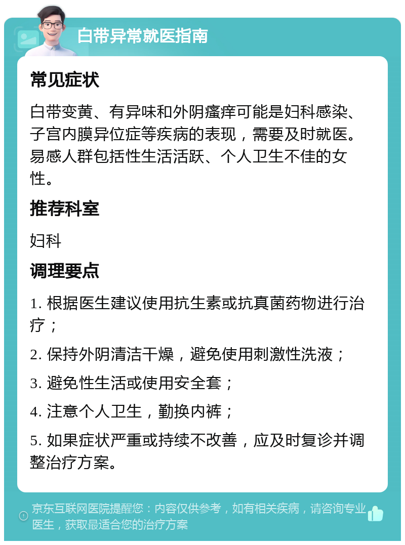 白带异常就医指南 常见症状 白带变黄、有异味和外阴瘙痒可能是妇科感染、子宫内膜异位症等疾病的表现，需要及时就医。易感人群包括性生活活跃、个人卫生不佳的女性。 推荐科室 妇科 调理要点 1. 根据医生建议使用抗生素或抗真菌药物进行治疗； 2. 保持外阴清洁干燥，避免使用刺激性洗液； 3. 避免性生活或使用安全套； 4. 注意个人卫生，勤换内裤； 5. 如果症状严重或持续不改善，应及时复诊并调整治疗方案。