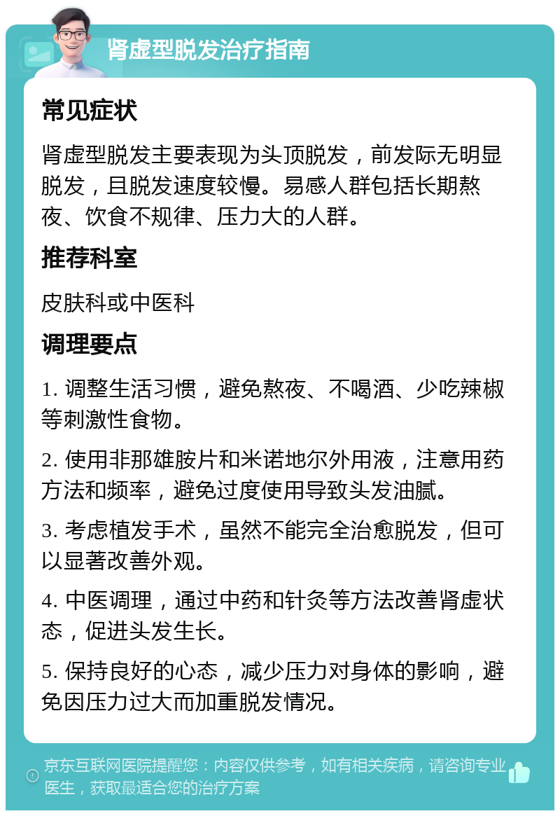 肾虚型脱发治疗指南 常见症状 肾虚型脱发主要表现为头顶脱发，前发际无明显脱发，且脱发速度较慢。易感人群包括长期熬夜、饮食不规律、压力大的人群。 推荐科室 皮肤科或中医科 调理要点 1. 调整生活习惯，避免熬夜、不喝酒、少吃辣椒等刺激性食物。 2. 使用非那雄胺片和米诺地尔外用液，注意用药方法和频率，避免过度使用导致头发油腻。 3. 考虑植发手术，虽然不能完全治愈脱发，但可以显著改善外观。 4. 中医调理，通过中药和针灸等方法改善肾虚状态，促进头发生长。 5. 保持良好的心态，减少压力对身体的影响，避免因压力过大而加重脱发情况。