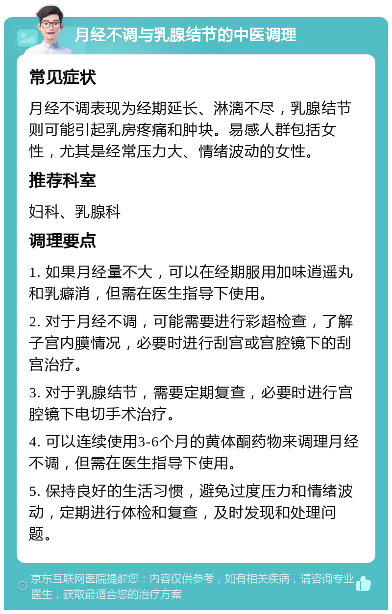 月经不调与乳腺结节的中医调理 常见症状 月经不调表现为经期延长、淋漓不尽，乳腺结节则可能引起乳房疼痛和肿块。易感人群包括女性，尤其是经常压力大、情绪波动的女性。 推荐科室 妇科、乳腺科 调理要点 1. 如果月经量不大，可以在经期服用加味逍遥丸和乳癖消，但需在医生指导下使用。 2. 对于月经不调，可能需要进行彩超检查，了解子宫内膜情况，必要时进行刮宫或宫腔镜下的刮宫治疗。 3. 对于乳腺结节，需要定期复查，必要时进行宫腔镜下电切手术治疗。 4. 可以连续使用3-6个月的黄体酮药物来调理月经不调，但需在医生指导下使用。 5. 保持良好的生活习惯，避免过度压力和情绪波动，定期进行体检和复查，及时发现和处理问题。