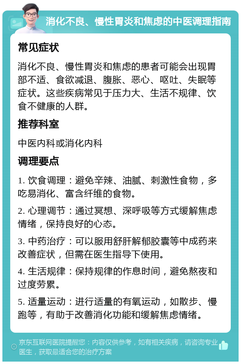 消化不良、慢性胃炎和焦虑的中医调理指南 常见症状 消化不良、慢性胃炎和焦虑的患者可能会出现胃部不适、食欲减退、腹胀、恶心、呕吐、失眠等症状。这些疾病常见于压力大、生活不规律、饮食不健康的人群。 推荐科室 中医内科或消化内科 调理要点 1. 饮食调理：避免辛辣、油腻、刺激性食物，多吃易消化、富含纤维的食物。 2. 心理调节：通过冥想、深呼吸等方式缓解焦虑情绪，保持良好的心态。 3. 中药治疗：可以服用舒肝解郁胶囊等中成药来改善症状，但需在医生指导下使用。 4. 生活规律：保持规律的作息时间，避免熬夜和过度劳累。 5. 适量运动：进行适量的有氧运动，如散步、慢跑等，有助于改善消化功能和缓解焦虑情绪。