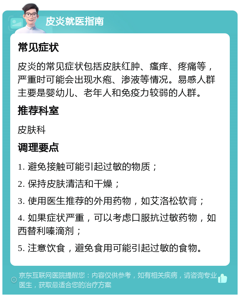 皮炎就医指南 常见症状 皮炎的常见症状包括皮肤红肿、瘙痒、疼痛等，严重时可能会出现水疱、渗液等情况。易感人群主要是婴幼儿、老年人和免疫力较弱的人群。 推荐科室 皮肤科 调理要点 1. 避免接触可能引起过敏的物质； 2. 保持皮肤清洁和干燥； 3. 使用医生推荐的外用药物，如艾洛松软膏； 4. 如果症状严重，可以考虑口服抗过敏药物，如西替利嗪滴剂； 5. 注意饮食，避免食用可能引起过敏的食物。