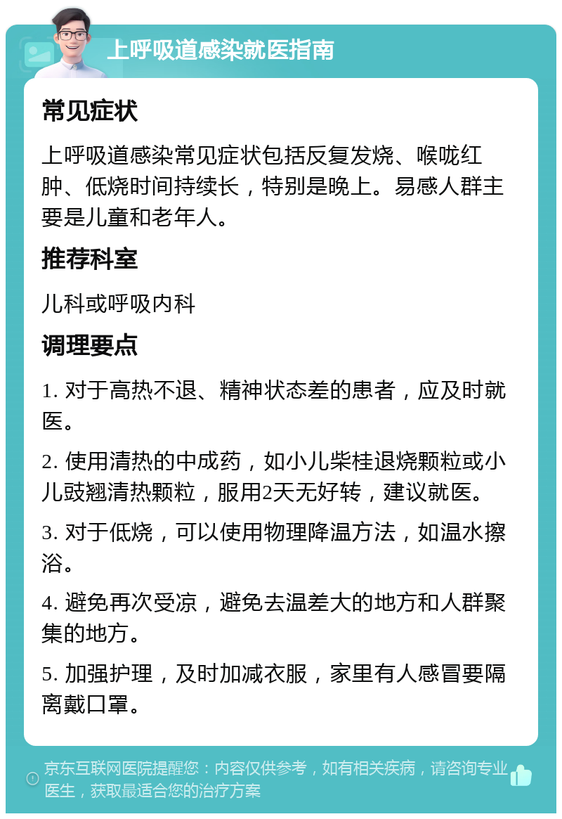 上呼吸道感染就医指南 常见症状 上呼吸道感染常见症状包括反复发烧、喉咙红肿、低烧时间持续长，特别是晚上。易感人群主要是儿童和老年人。 推荐科室 儿科或呼吸内科 调理要点 1. 对于高热不退、精神状态差的患者，应及时就医。 2. 使用清热的中成药，如小儿柴桂退烧颗粒或小儿豉翘清热颗粒，服用2天无好转，建议就医。 3. 对于低烧，可以使用物理降温方法，如温水擦浴。 4. 避免再次受凉，避免去温差大的地方和人群聚集的地方。 5. 加强护理，及时加减衣服，家里有人感冒要隔离戴口罩。