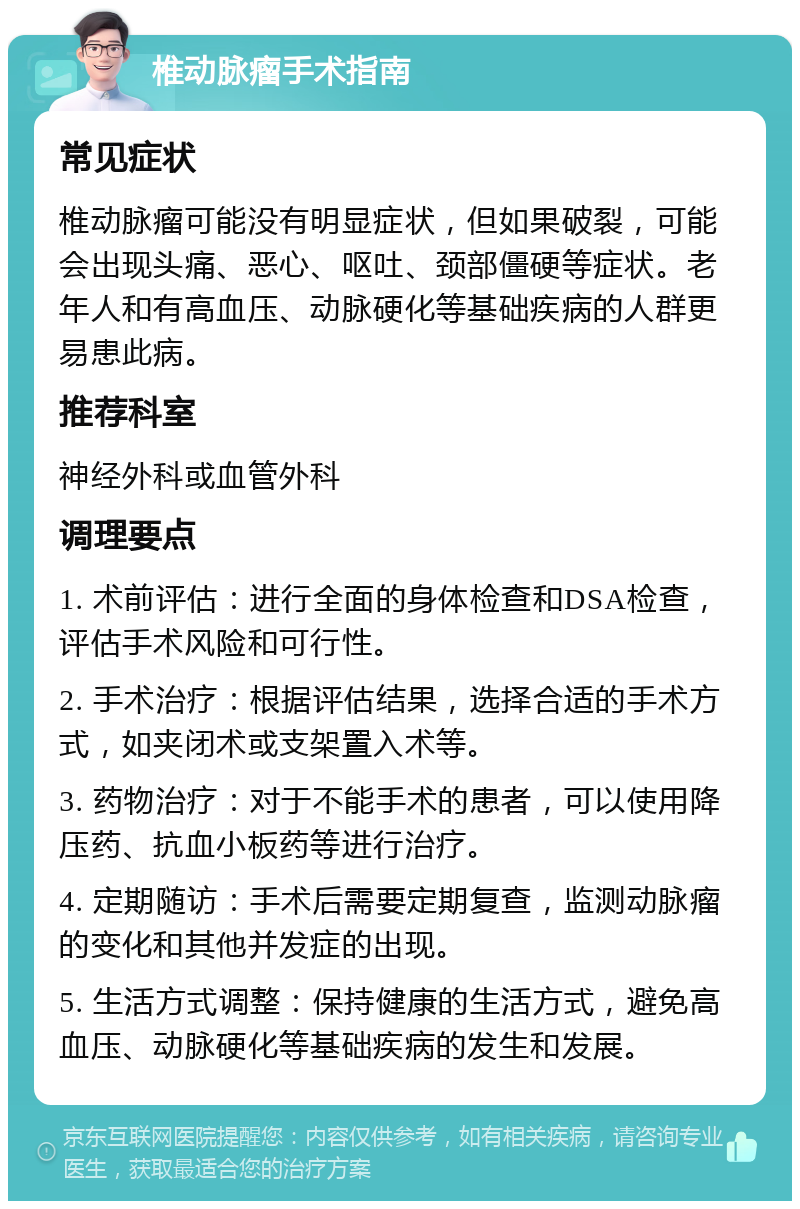 椎动脉瘤手术指南 常见症状 椎动脉瘤可能没有明显症状，但如果破裂，可能会出现头痛、恶心、呕吐、颈部僵硬等症状。老年人和有高血压、动脉硬化等基础疾病的人群更易患此病。 推荐科室 神经外科或血管外科 调理要点 1. 术前评估：进行全面的身体检查和DSA检查，评估手术风险和可行性。 2. 手术治疗：根据评估结果，选择合适的手术方式，如夹闭术或支架置入术等。 3. 药物治疗：对于不能手术的患者，可以使用降压药、抗血小板药等进行治疗。 4. 定期随访：手术后需要定期复查，监测动脉瘤的变化和其他并发症的出现。 5. 生活方式调整：保持健康的生活方式，避免高血压、动脉硬化等基础疾病的发生和发展。