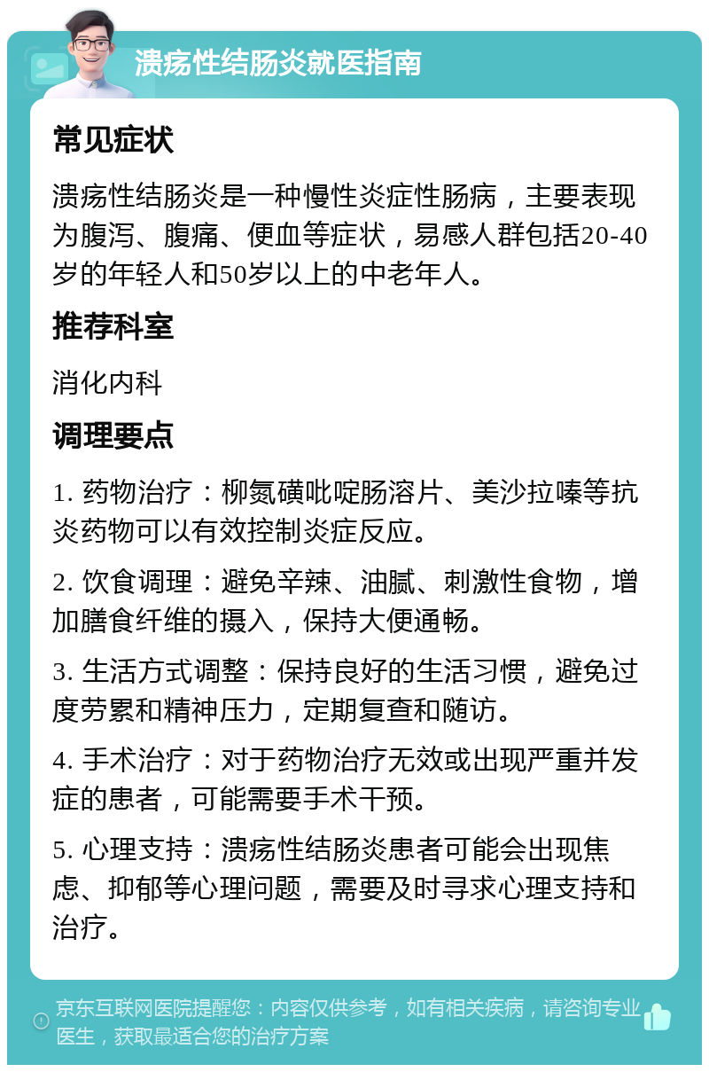 溃疡性结肠炎就医指南 常见症状 溃疡性结肠炎是一种慢性炎症性肠病，主要表现为腹泻、腹痛、便血等症状，易感人群包括20-40岁的年轻人和50岁以上的中老年人。 推荐科室 消化内科 调理要点 1. 药物治疗：柳氮磺吡啶肠溶片、美沙拉嗪等抗炎药物可以有效控制炎症反应。 2. 饮食调理：避免辛辣、油腻、刺激性食物，增加膳食纤维的摄入，保持大便通畅。 3. 生活方式调整：保持良好的生活习惯，避免过度劳累和精神压力，定期复查和随访。 4. 手术治疗：对于药物治疗无效或出现严重并发症的患者，可能需要手术干预。 5. 心理支持：溃疡性结肠炎患者可能会出现焦虑、抑郁等心理问题，需要及时寻求心理支持和治疗。