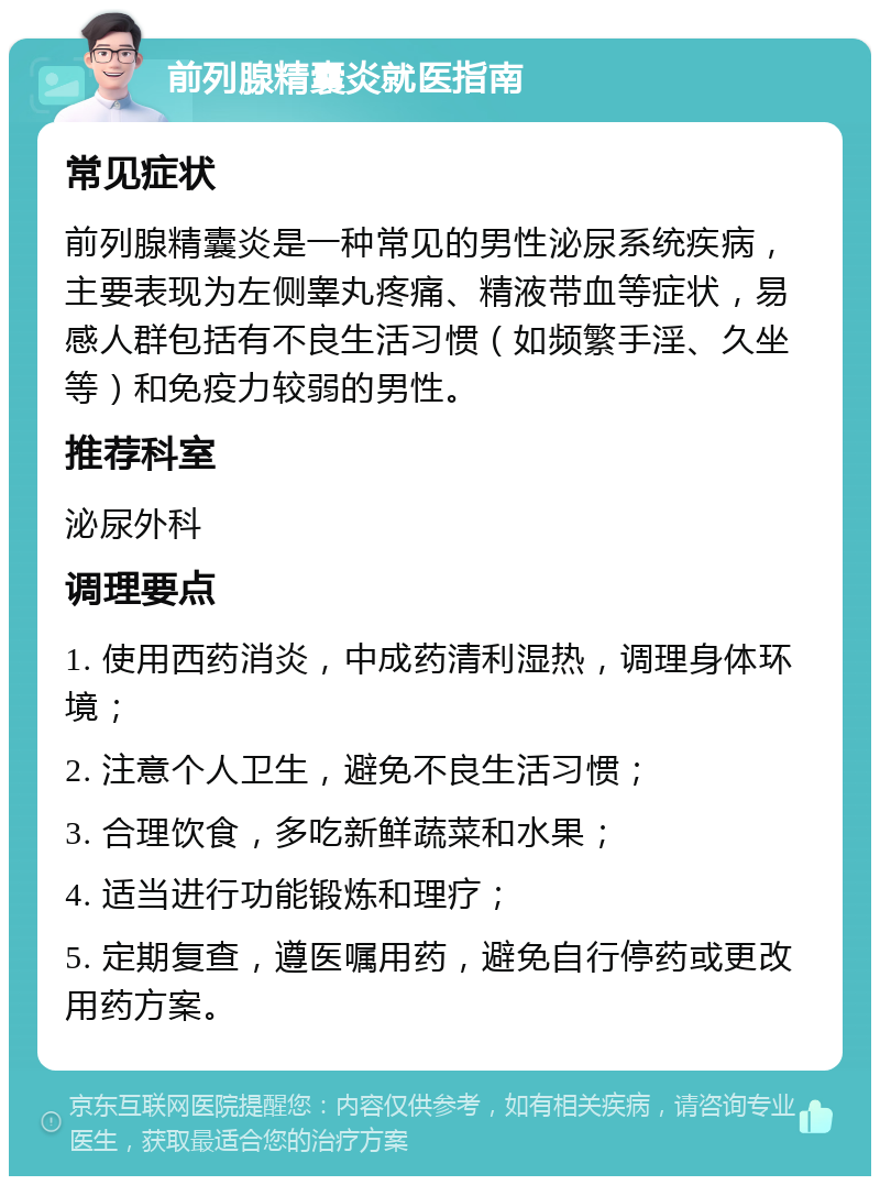 前列腺精囊炎就医指南 常见症状 前列腺精囊炎是一种常见的男性泌尿系统疾病，主要表现为左侧睾丸疼痛、精液带血等症状，易感人群包括有不良生活习惯（如频繁手淫、久坐等）和免疫力较弱的男性。 推荐科室 泌尿外科 调理要点 1. 使用西药消炎，中成药清利湿热，调理身体环境； 2. 注意个人卫生，避免不良生活习惯； 3. 合理饮食，多吃新鲜蔬菜和水果； 4. 适当进行功能锻炼和理疗； 5. 定期复查，遵医嘱用药，避免自行停药或更改用药方案。