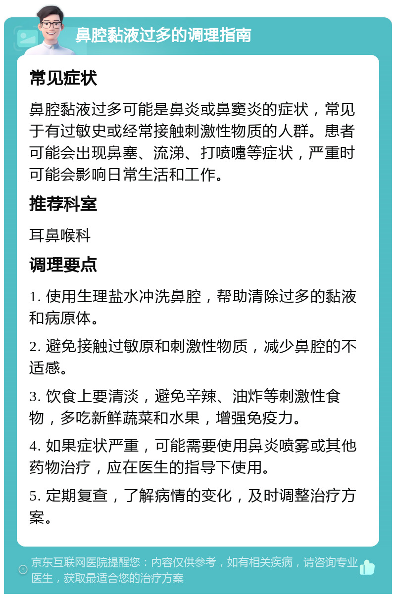 鼻腔黏液过多的调理指南 常见症状 鼻腔黏液过多可能是鼻炎或鼻窦炎的症状，常见于有过敏史或经常接触刺激性物质的人群。患者可能会出现鼻塞、流涕、打喷嚏等症状，严重时可能会影响日常生活和工作。 推荐科室 耳鼻喉科 调理要点 1. 使用生理盐水冲洗鼻腔，帮助清除过多的黏液和病原体。 2. 避免接触过敏原和刺激性物质，减少鼻腔的不适感。 3. 饮食上要清淡，避免辛辣、油炸等刺激性食物，多吃新鲜蔬菜和水果，增强免疫力。 4. 如果症状严重，可能需要使用鼻炎喷雾或其他药物治疗，应在医生的指导下使用。 5. 定期复查，了解病情的变化，及时调整治疗方案。