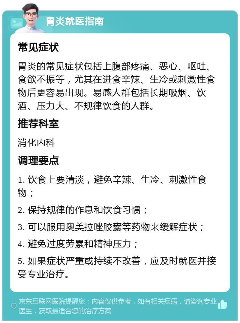 胃炎就医指南 常见症状 胃炎的常见症状包括上腹部疼痛、恶心、呕吐、食欲不振等，尤其在进食辛辣、生冷或刺激性食物后更容易出现。易感人群包括长期吸烟、饮酒、压力大、不规律饮食的人群。 推荐科室 消化内科 调理要点 1. 饮食上要清淡，避免辛辣、生冷、刺激性食物； 2. 保持规律的作息和饮食习惯； 3. 可以服用奥美拉唑胶囊等药物来缓解症状； 4. 避免过度劳累和精神压力； 5. 如果症状严重或持续不改善，应及时就医并接受专业治疗。