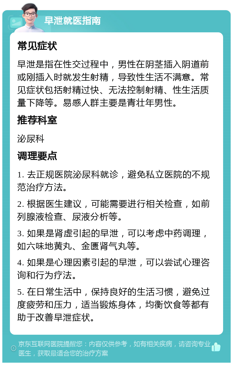 早泄就医指南 常见症状 早泄是指在性交过程中，男性在阴茎插入阴道前或刚插入时就发生射精，导致性生活不满意。常见症状包括射精过快、无法控制射精、性生活质量下降等。易感人群主要是青壮年男性。 推荐科室 泌尿科 调理要点 1. 去正规医院泌尿科就诊，避免私立医院的不规范治疗方法。 2. 根据医生建议，可能需要进行相关检查，如前列腺液检查、尿液分析等。 3. 如果是肾虚引起的早泄，可以考虑中药调理，如六味地黄丸、金匮肾气丸等。 4. 如果是心理因素引起的早泄，可以尝试心理咨询和行为疗法。 5. 在日常生活中，保持良好的生活习惯，避免过度疲劳和压力，适当锻炼身体，均衡饮食等都有助于改善早泄症状。