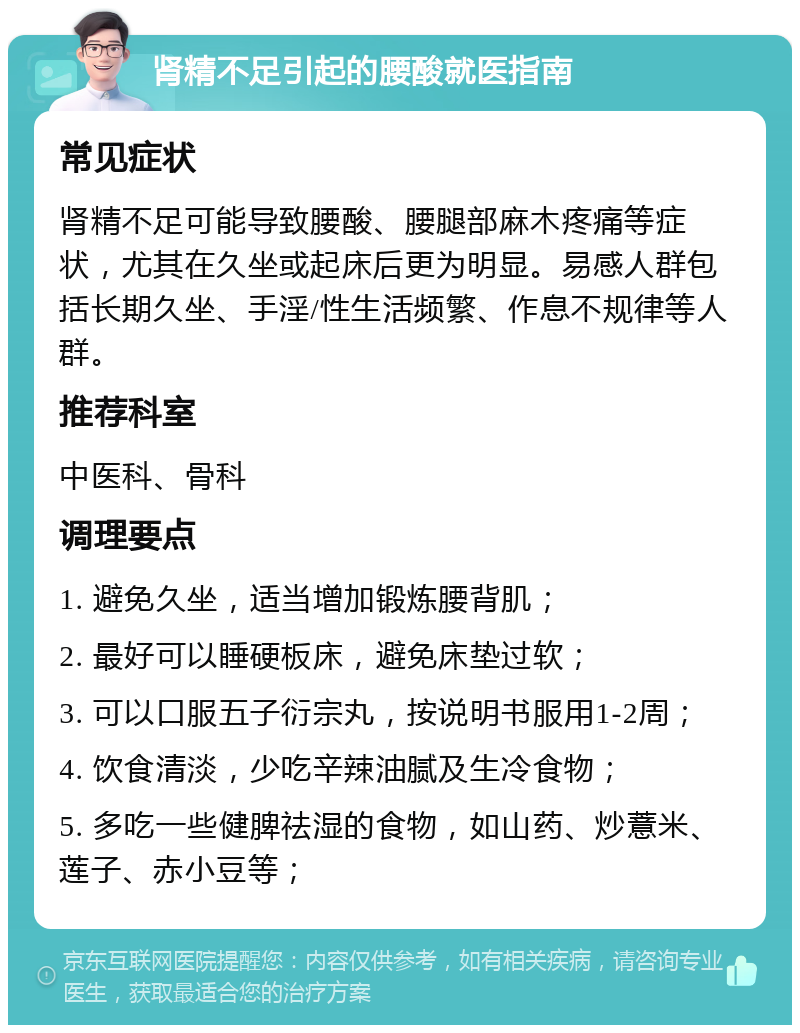 肾精不足引起的腰酸就医指南 常见症状 肾精不足可能导致腰酸、腰腿部麻木疼痛等症状，尤其在久坐或起床后更为明显。易感人群包括长期久坐、手淫/性生活频繁、作息不规律等人群。 推荐科室 中医科、骨科 调理要点 1. 避免久坐，适当增加锻炼腰背肌； 2. 最好可以睡硬板床，避免床垫过软； 3. 可以口服五子衍宗丸，按说明书服用1-2周； 4. 饮食清淡，少吃辛辣油腻及生冷食物； 5. 多吃一些健脾祛湿的食物，如山药、炒薏米、莲子、赤小豆等；