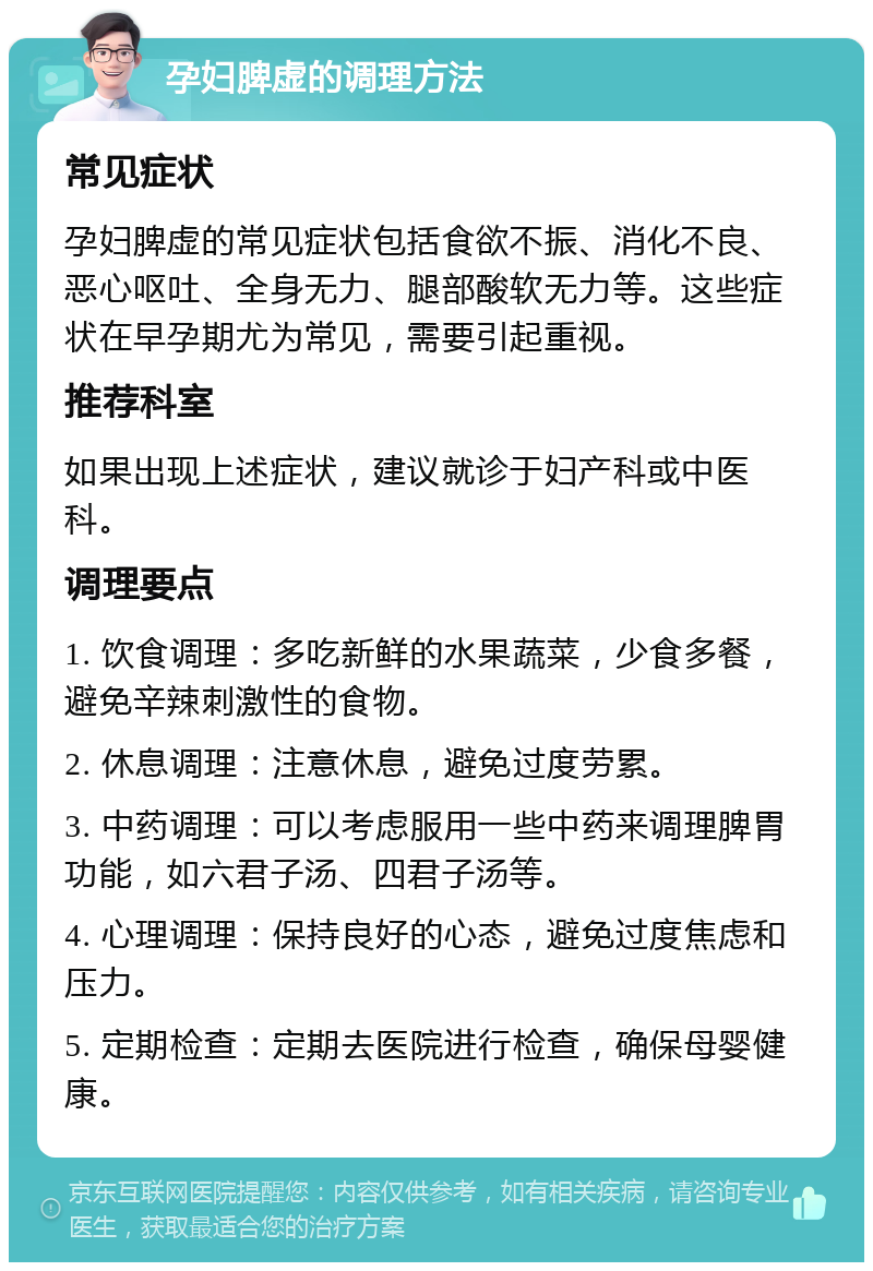 孕妇脾虚的调理方法 常见症状 孕妇脾虚的常见症状包括食欲不振、消化不良、恶心呕吐、全身无力、腿部酸软无力等。这些症状在早孕期尤为常见，需要引起重视。 推荐科室 如果出现上述症状，建议就诊于妇产科或中医科。 调理要点 1. 饮食调理：多吃新鲜的水果蔬菜，少食多餐，避免辛辣刺激性的食物。 2. 休息调理：注意休息，避免过度劳累。 3. 中药调理：可以考虑服用一些中药来调理脾胃功能，如六君子汤、四君子汤等。 4. 心理调理：保持良好的心态，避免过度焦虑和压力。 5. 定期检查：定期去医院进行检查，确保母婴健康。