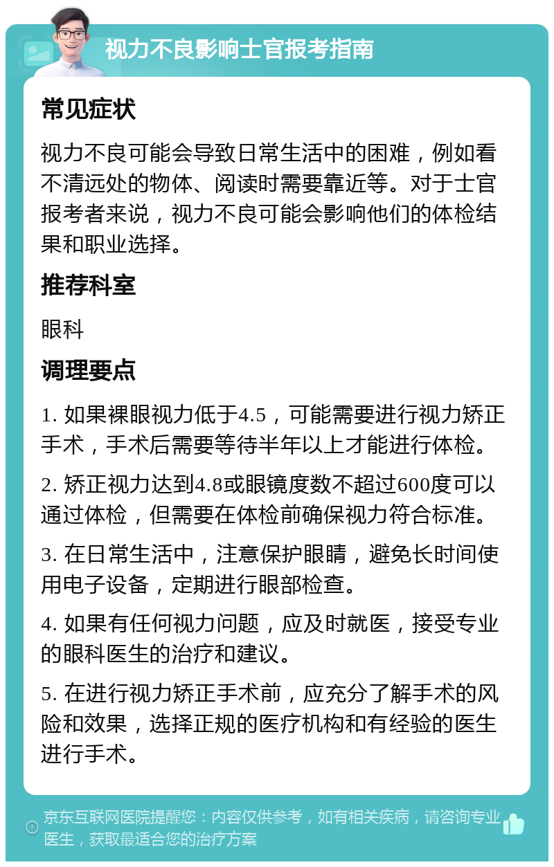 视力不良影响士官报考指南 常见症状 视力不良可能会导致日常生活中的困难，例如看不清远处的物体、阅读时需要靠近等。对于士官报考者来说，视力不良可能会影响他们的体检结果和职业选择。 推荐科室 眼科 调理要点 1. 如果裸眼视力低于4.5，可能需要进行视力矫正手术，手术后需要等待半年以上才能进行体检。 2. 矫正视力达到4.8或眼镜度数不超过600度可以通过体检，但需要在体检前确保视力符合标准。 3. 在日常生活中，注意保护眼睛，避免长时间使用电子设备，定期进行眼部检查。 4. 如果有任何视力问题，应及时就医，接受专业的眼科医生的治疗和建议。 5. 在进行视力矫正手术前，应充分了解手术的风险和效果，选择正规的医疗机构和有经验的医生进行手术。