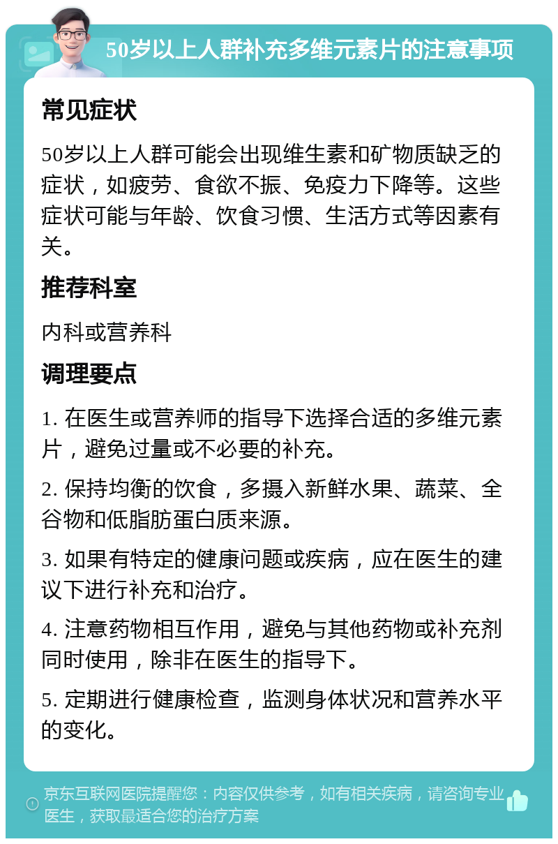 50岁以上人群补充多维元素片的注意事项 常见症状 50岁以上人群可能会出现维生素和矿物质缺乏的症状，如疲劳、食欲不振、免疫力下降等。这些症状可能与年龄、饮食习惯、生活方式等因素有关。 推荐科室 内科或营养科 调理要点 1. 在医生或营养师的指导下选择合适的多维元素片，避免过量或不必要的补充。 2. 保持均衡的饮食，多摄入新鲜水果、蔬菜、全谷物和低脂肪蛋白质来源。 3. 如果有特定的健康问题或疾病，应在医生的建议下进行补充和治疗。 4. 注意药物相互作用，避免与其他药物或补充剂同时使用，除非在医生的指导下。 5. 定期进行健康检查，监测身体状况和营养水平的变化。