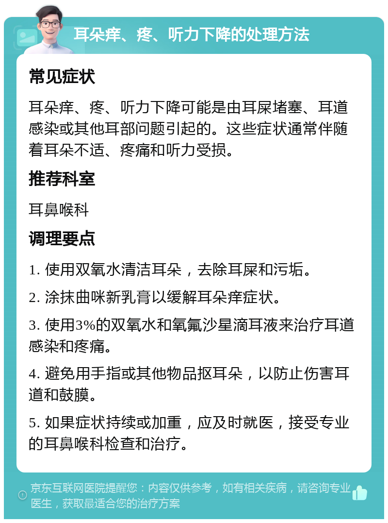 耳朵痒、疼、听力下降的处理方法 常见症状 耳朵痒、疼、听力下降可能是由耳屎堵塞、耳道感染或其他耳部问题引起的。这些症状通常伴随着耳朵不适、疼痛和听力受损。 推荐科室 耳鼻喉科 调理要点 1. 使用双氧水清洁耳朵，去除耳屎和污垢。 2. 涂抹曲咪新乳膏以缓解耳朵痒症状。 3. 使用3%的双氧水和氧氟沙星滴耳液来治疗耳道感染和疼痛。 4. 避免用手指或其他物品抠耳朵，以防止伤害耳道和鼓膜。 5. 如果症状持续或加重，应及时就医，接受专业的耳鼻喉科检查和治疗。