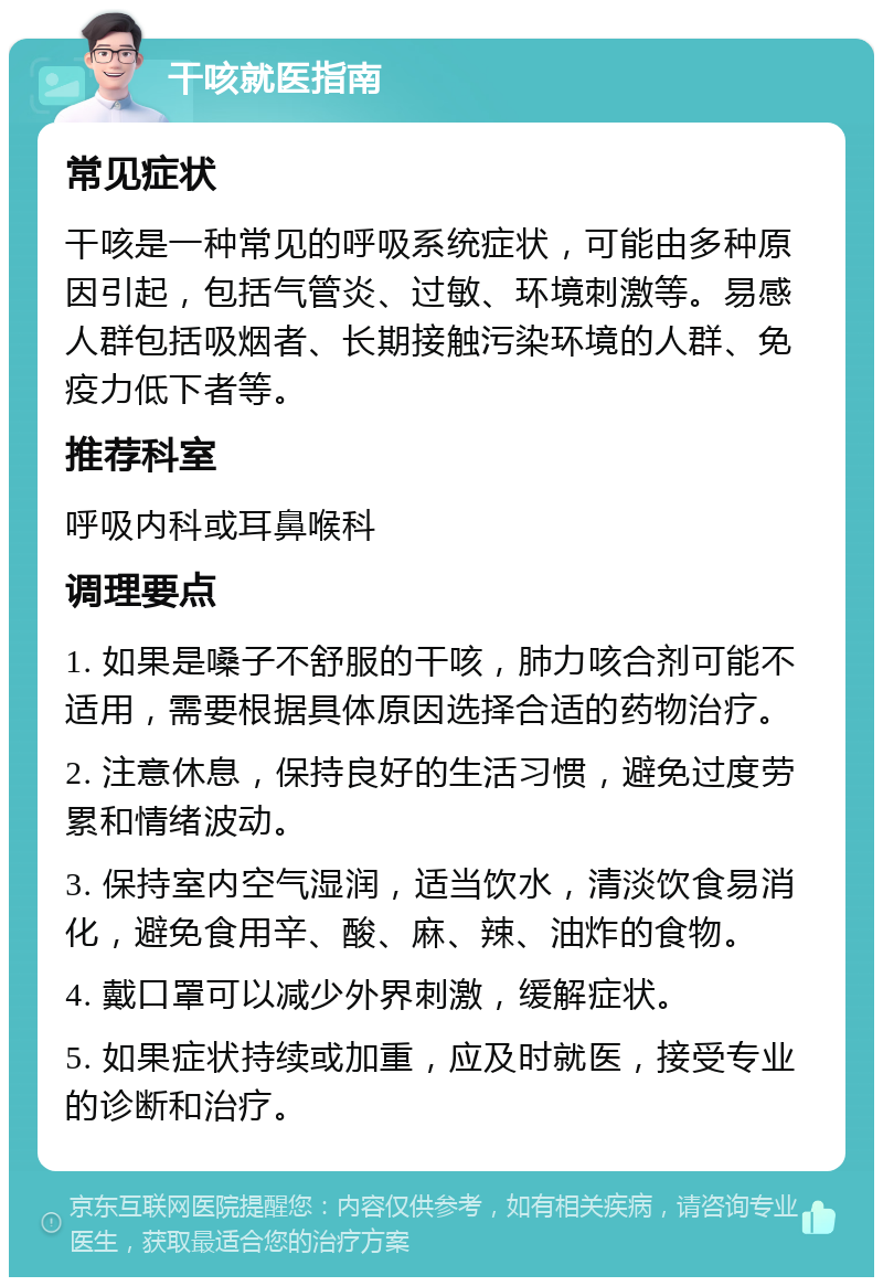 干咳就医指南 常见症状 干咳是一种常见的呼吸系统症状，可能由多种原因引起，包括气管炎、过敏、环境刺激等。易感人群包括吸烟者、长期接触污染环境的人群、免疫力低下者等。 推荐科室 呼吸内科或耳鼻喉科 调理要点 1. 如果是嗓子不舒服的干咳，肺力咳合剂可能不适用，需要根据具体原因选择合适的药物治疗。 2. 注意休息，保持良好的生活习惯，避免过度劳累和情绪波动。 3. 保持室内空气湿润，适当饮水，清淡饮食易消化，避免食用辛、酸、麻、辣、油炸的食物。 4. 戴口罩可以减少外界刺激，缓解症状。 5. 如果症状持续或加重，应及时就医，接受专业的诊断和治疗。