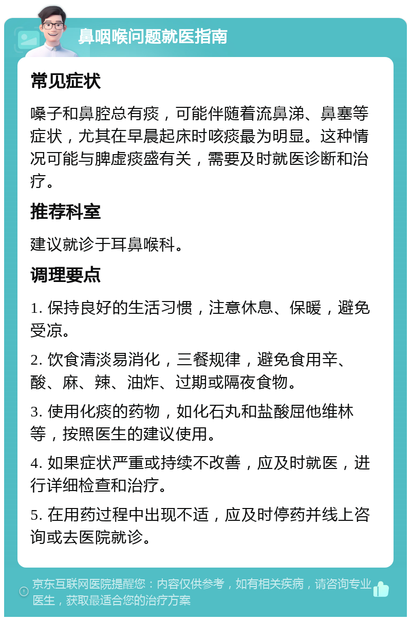 鼻咽喉问题就医指南 常见症状 嗓子和鼻腔总有痰，可能伴随着流鼻涕、鼻塞等症状，尤其在早晨起床时咳痰最为明显。这种情况可能与脾虚痰盛有关，需要及时就医诊断和治疗。 推荐科室 建议就诊于耳鼻喉科。 调理要点 1. 保持良好的生活习惯，注意休息、保暖，避免受凉。 2. 饮食清淡易消化，三餐规律，避免食用辛、酸、麻、辣、油炸、过期或隔夜食物。 3. 使用化痰的药物，如化石丸和盐酸屈他维林等，按照医生的建议使用。 4. 如果症状严重或持续不改善，应及时就医，进行详细检查和治疗。 5. 在用药过程中出现不适，应及时停药并线上咨询或去医院就诊。