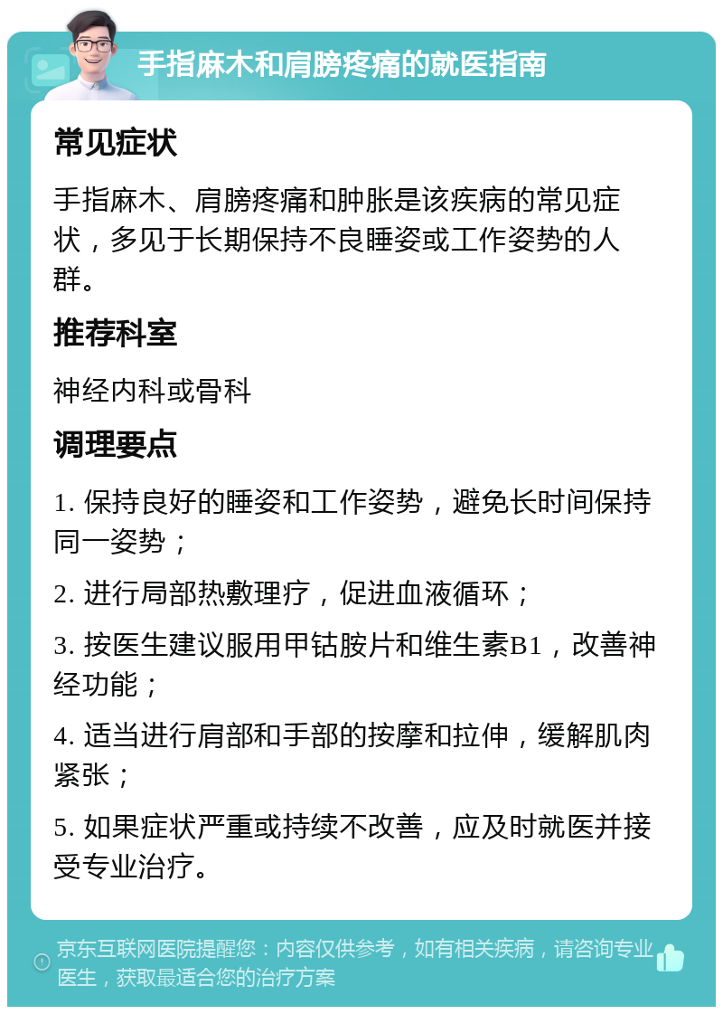 手指麻木和肩膀疼痛的就医指南 常见症状 手指麻木、肩膀疼痛和肿胀是该疾病的常见症状，多见于长期保持不良睡姿或工作姿势的人群。 推荐科室 神经内科或骨科 调理要点 1. 保持良好的睡姿和工作姿势，避免长时间保持同一姿势； 2. 进行局部热敷理疗，促进血液循环； 3. 按医生建议服用甲钴胺片和维生素B1，改善神经功能； 4. 适当进行肩部和手部的按摩和拉伸，缓解肌肉紧张； 5. 如果症状严重或持续不改善，应及时就医并接受专业治疗。