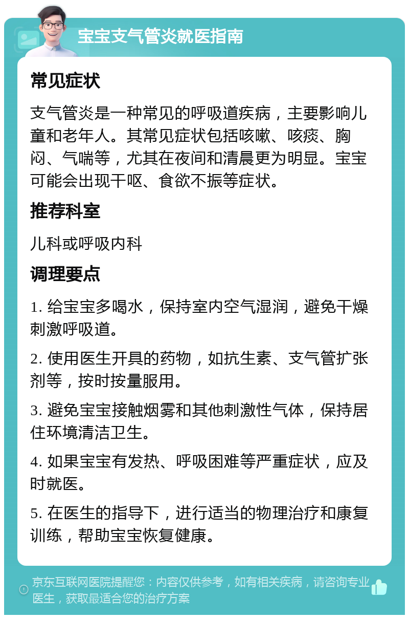 宝宝支气管炎就医指南 常见症状 支气管炎是一种常见的呼吸道疾病，主要影响儿童和老年人。其常见症状包括咳嗽、咳痰、胸闷、气喘等，尤其在夜间和清晨更为明显。宝宝可能会出现干呕、食欲不振等症状。 推荐科室 儿科或呼吸内科 调理要点 1. 给宝宝多喝水，保持室内空气湿润，避免干燥刺激呼吸道。 2. 使用医生开具的药物，如抗生素、支气管扩张剂等，按时按量服用。 3. 避免宝宝接触烟雾和其他刺激性气体，保持居住环境清洁卫生。 4. 如果宝宝有发热、呼吸困难等严重症状，应及时就医。 5. 在医生的指导下，进行适当的物理治疗和康复训练，帮助宝宝恢复健康。