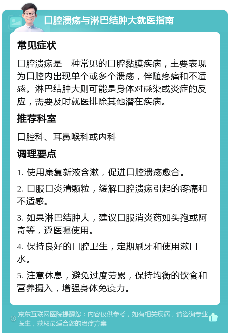 口腔溃疡与淋巴结肿大就医指南 常见症状 口腔溃疡是一种常见的口腔黏膜疾病，主要表现为口腔内出现单个或多个溃疡，伴随疼痛和不适感。淋巴结肿大则可能是身体对感染或炎症的反应，需要及时就医排除其他潜在疾病。 推荐科室 口腔科、耳鼻喉科或内科 调理要点 1. 使用康复新液含漱，促进口腔溃疡愈合。 2. 口服口炎清颗粒，缓解口腔溃疡引起的疼痛和不适感。 3. 如果淋巴结肿大，建议口服消炎药如头孢或阿奇等，遵医嘱使用。 4. 保持良好的口腔卫生，定期刷牙和使用漱口水。 5. 注意休息，避免过度劳累，保持均衡的饮食和营养摄入，增强身体免疫力。