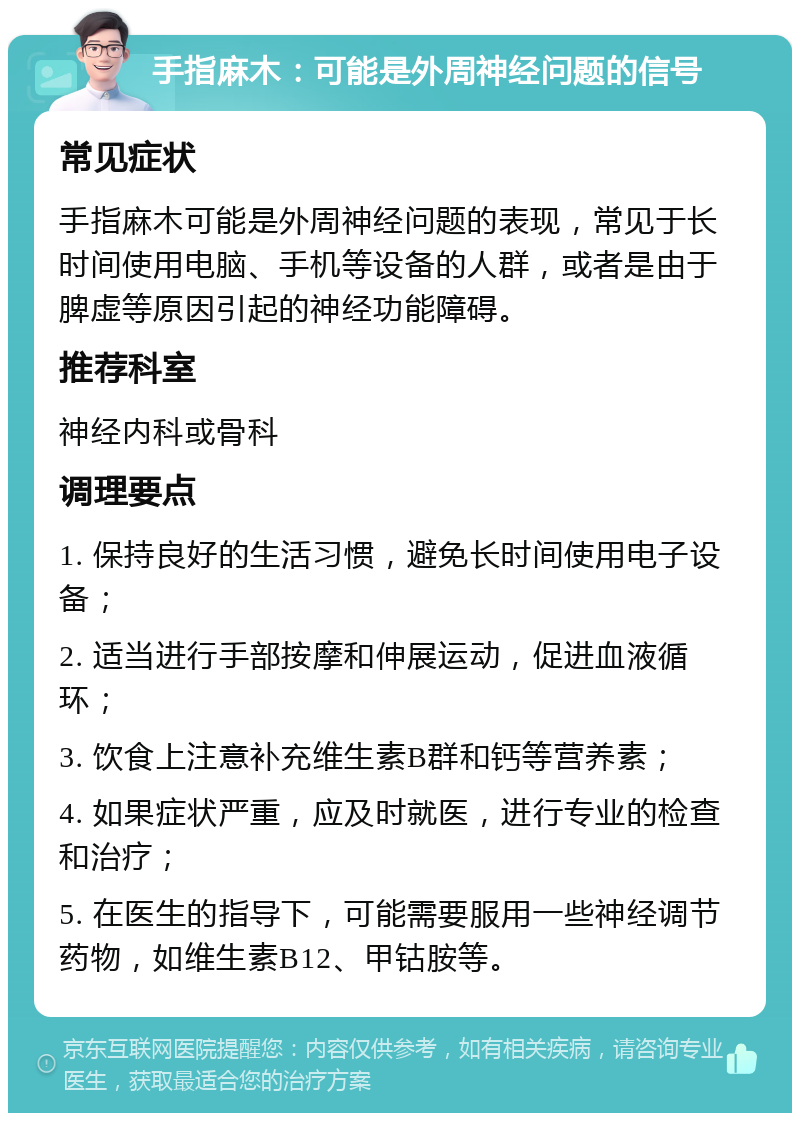 手指麻木：可能是外周神经问题的信号 常见症状 手指麻木可能是外周神经问题的表现，常见于长时间使用电脑、手机等设备的人群，或者是由于脾虚等原因引起的神经功能障碍。 推荐科室 神经内科或骨科 调理要点 1. 保持良好的生活习惯，避免长时间使用电子设备； 2. 适当进行手部按摩和伸展运动，促进血液循环； 3. 饮食上注意补充维生素B群和钙等营养素； 4. 如果症状严重，应及时就医，进行专业的检查和治疗； 5. 在医生的指导下，可能需要服用一些神经调节药物，如维生素B12、甲钴胺等。