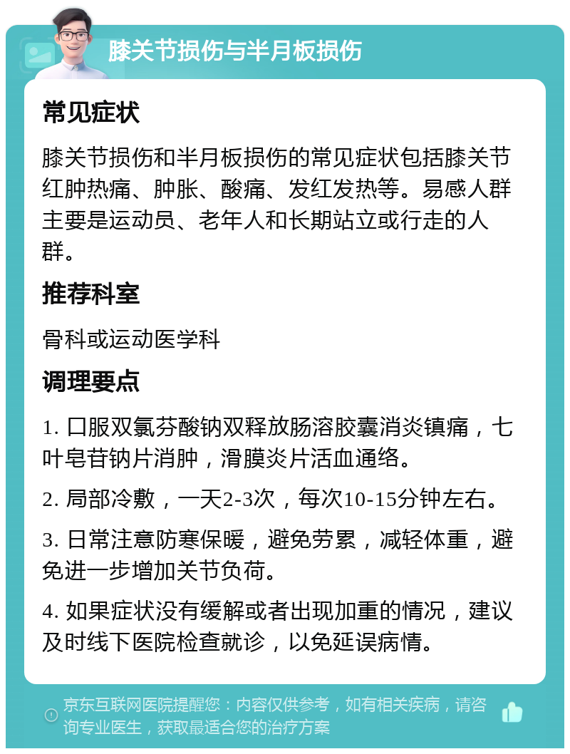 膝关节损伤与半月板损伤 常见症状 膝关节损伤和半月板损伤的常见症状包括膝关节红肿热痛、肿胀、酸痛、发红发热等。易感人群主要是运动员、老年人和长期站立或行走的人群。 推荐科室 骨科或运动医学科 调理要点 1. 口服双氯芬酸钠双释放肠溶胶囊消炎镇痛，七叶皂苷钠片消肿，滑膜炎片活血通络。 2. 局部冷敷，一天2-3次，每次10-15分钟左右。 3. 日常注意防寒保暖，避免劳累，减轻体重，避免进一步增加关节负荷。 4. 如果症状没有缓解或者出现加重的情况，建议及时线下医院检查就诊，以免延误病情。