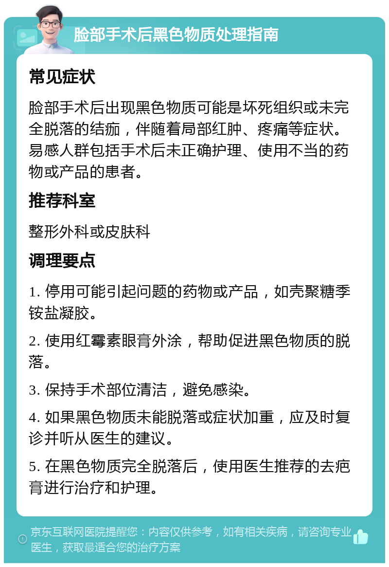 脸部手术后黑色物质处理指南 常见症状 脸部手术后出现黑色物质可能是坏死组织或未完全脱落的结痂，伴随着局部红肿、疼痛等症状。易感人群包括手术后未正确护理、使用不当的药物或产品的患者。 推荐科室 整形外科或皮肤科 调理要点 1. 停用可能引起问题的药物或产品，如壳聚糖季铵盐凝胶。 2. 使用红霉素眼膏外涂，帮助促进黑色物质的脱落。 3. 保持手术部位清洁，避免感染。 4. 如果黑色物质未能脱落或症状加重，应及时复诊并听从医生的建议。 5. 在黑色物质完全脱落后，使用医生推荐的去疤膏进行治疗和护理。