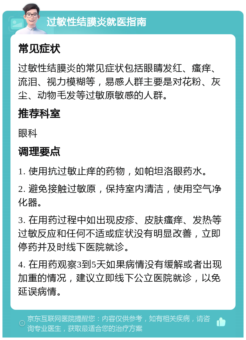 过敏性结膜炎就医指南 常见症状 过敏性结膜炎的常见症状包括眼睛发红、瘙痒、流泪、视力模糊等，易感人群主要是对花粉、灰尘、动物毛发等过敏原敏感的人群。 推荐科室 眼科 调理要点 1. 使用抗过敏止痒的药物，如帕坦洛眼药水。 2. 避免接触过敏原，保持室内清洁，使用空气净化器。 3. 在用药过程中如出现皮疹、皮肤瘙痒、发热等过敏反应和任何不适或症状没有明显改善，立即停药并及时线下医院就诊。 4. 在用药观察3到5天如果病情没有缓解或者出现加重的情况，建议立即线下公立医院就诊，以免延误病情。