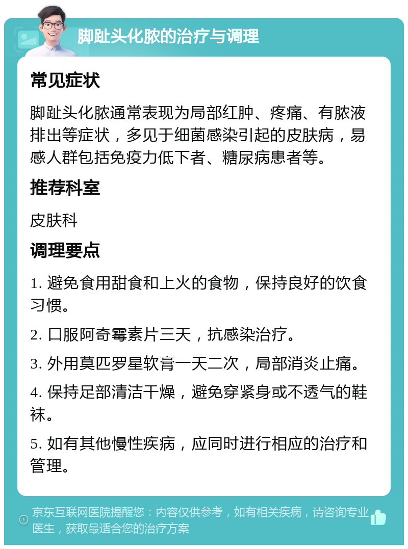 脚趾头化脓的治疗与调理 常见症状 脚趾头化脓通常表现为局部红肿、疼痛、有脓液排出等症状，多见于细菌感染引起的皮肤病，易感人群包括免疫力低下者、糖尿病患者等。 推荐科室 皮肤科 调理要点 1. 避免食用甜食和上火的食物，保持良好的饮食习惯。 2. 口服阿奇霉素片三天，抗感染治疗。 3. 外用莫匹罗星软膏一天二次，局部消炎止痛。 4. 保持足部清洁干燥，避免穿紧身或不透气的鞋袜。 5. 如有其他慢性疾病，应同时进行相应的治疗和管理。