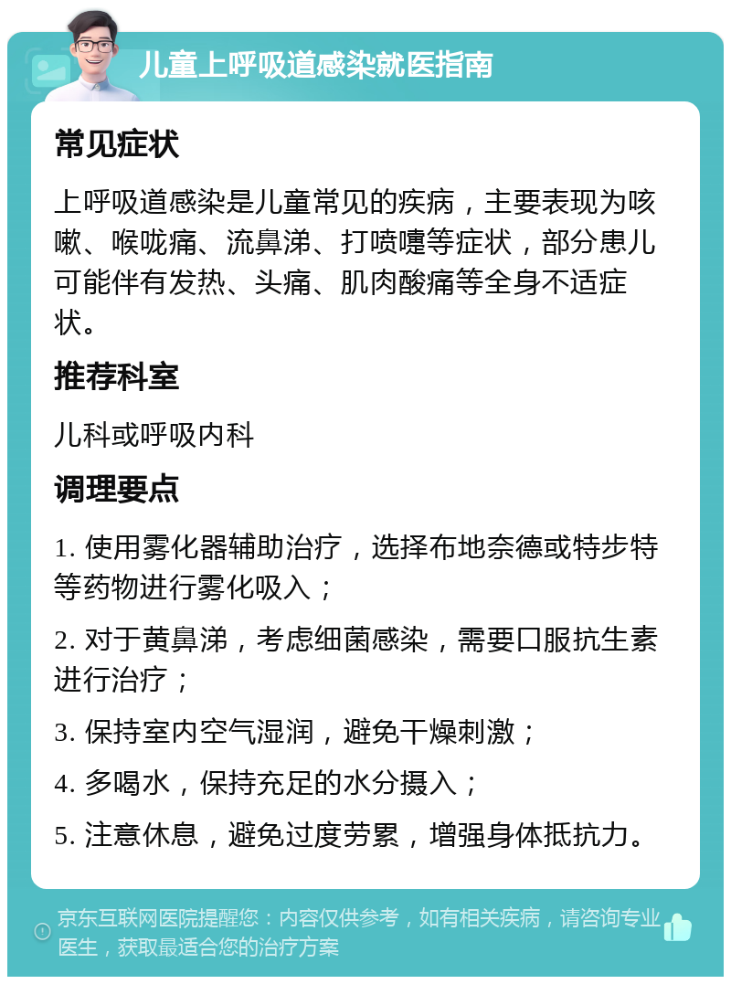 儿童上呼吸道感染就医指南 常见症状 上呼吸道感染是儿童常见的疾病，主要表现为咳嗽、喉咙痛、流鼻涕、打喷嚏等症状，部分患儿可能伴有发热、头痛、肌肉酸痛等全身不适症状。 推荐科室 儿科或呼吸内科 调理要点 1. 使用雾化器辅助治疗，选择布地奈德或特步特等药物进行雾化吸入； 2. 对于黄鼻涕，考虑细菌感染，需要口服抗生素进行治疗； 3. 保持室内空气湿润，避免干燥刺激； 4. 多喝水，保持充足的水分摄入； 5. 注意休息，避免过度劳累，增强身体抵抗力。