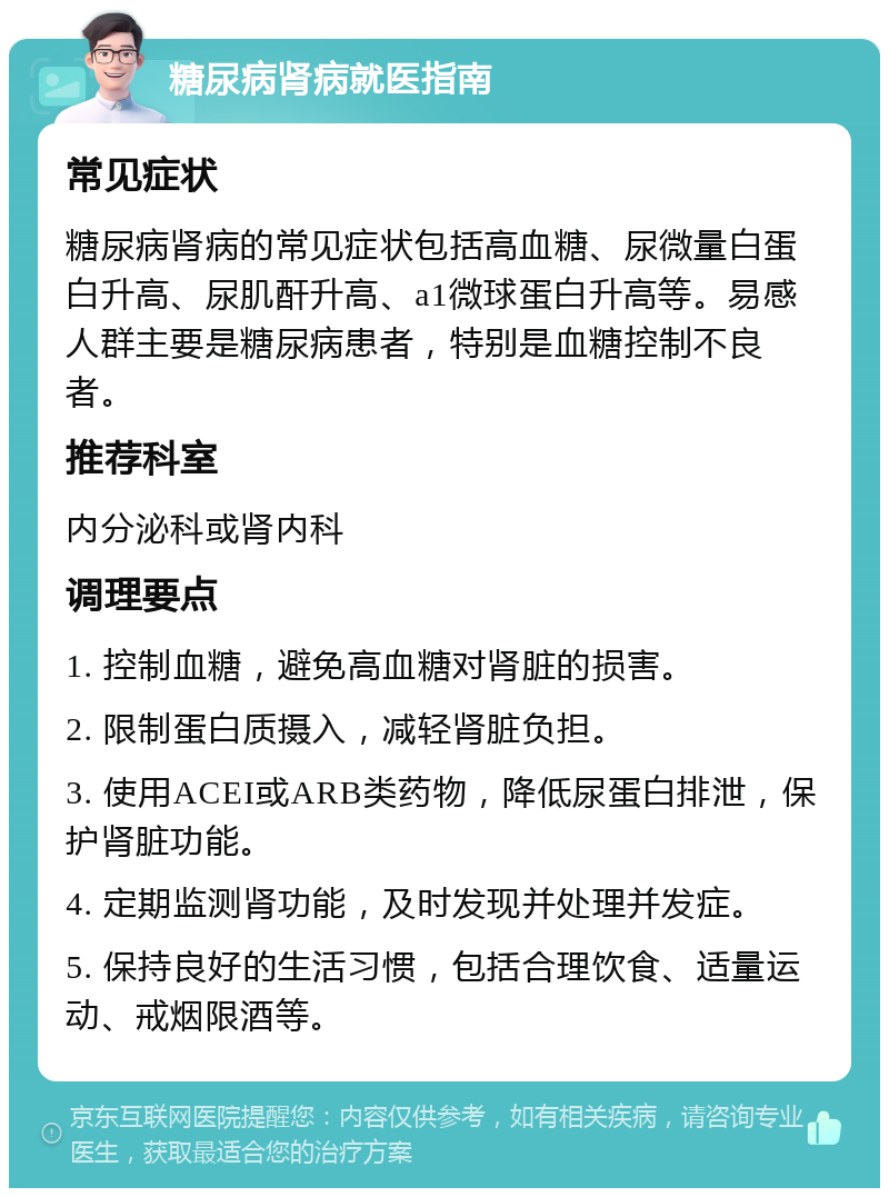 糖尿病肾病就医指南 常见症状 糖尿病肾病的常见症状包括高血糖、尿微量白蛋白升高、尿肌酐升高、a1微球蛋白升高等。易感人群主要是糖尿病患者，特别是血糖控制不良者。 推荐科室 内分泌科或肾内科 调理要点 1. 控制血糖，避免高血糖对肾脏的损害。 2. 限制蛋白质摄入，减轻肾脏负担。 3. 使用ACEI或ARB类药物，降低尿蛋白排泄，保护肾脏功能。 4. 定期监测肾功能，及时发现并处理并发症。 5. 保持良好的生活习惯，包括合理饮食、适量运动、戒烟限酒等。