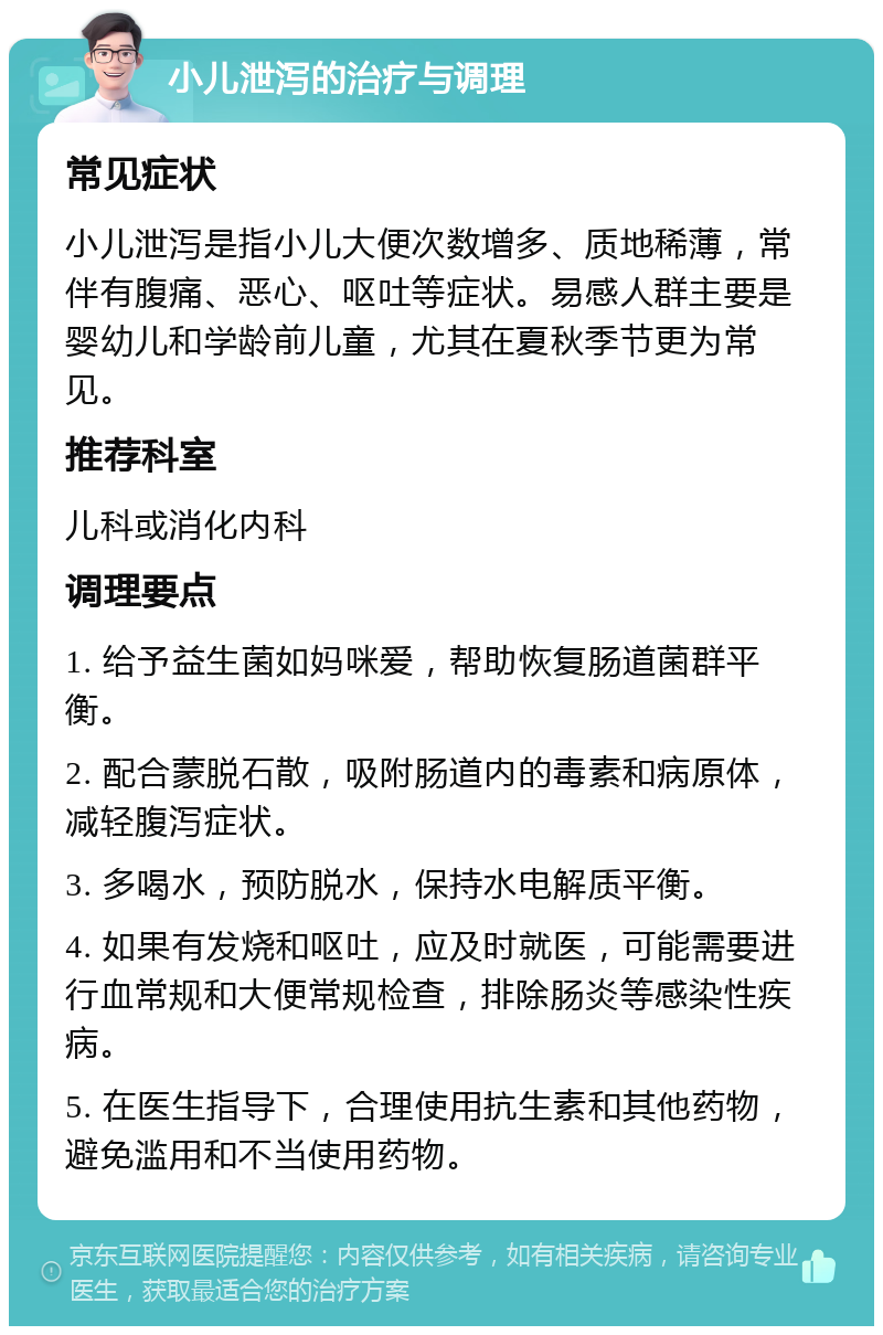 小儿泄泻的治疗与调理 常见症状 小儿泄泻是指小儿大便次数增多、质地稀薄，常伴有腹痛、恶心、呕吐等症状。易感人群主要是婴幼儿和学龄前儿童，尤其在夏秋季节更为常见。 推荐科室 儿科或消化内科 调理要点 1. 给予益生菌如妈咪爱，帮助恢复肠道菌群平衡。 2. 配合蒙脱石散，吸附肠道内的毒素和病原体，减轻腹泻症状。 3. 多喝水，预防脱水，保持水电解质平衡。 4. 如果有发烧和呕吐，应及时就医，可能需要进行血常规和大便常规检查，排除肠炎等感染性疾病。 5. 在医生指导下，合理使用抗生素和其他药物，避免滥用和不当使用药物。