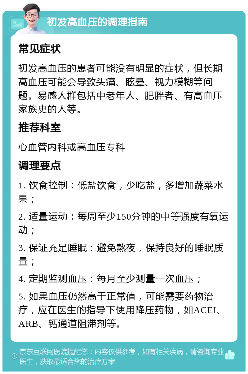 初发高血压的调理指南 常见症状 初发高血压的患者可能没有明显的症状，但长期高血压可能会导致头痛、眩晕、视力模糊等问题。易感人群包括中老年人、肥胖者、有高血压家族史的人等。 推荐科室 心血管内科或高血压专科 调理要点 1. 饮食控制：低盐饮食，少吃盐，多增加蔬菜水果； 2. 适量运动：每周至少150分钟的中等强度有氧运动； 3. 保证充足睡眠：避免熬夜，保持良好的睡眠质量； 4. 定期监测血压：每月至少测量一次血压； 5. 如果血压仍然高于正常值，可能需要药物治疗，应在医生的指导下使用降压药物，如ACEI、ARB、钙通道阻滞剂等。