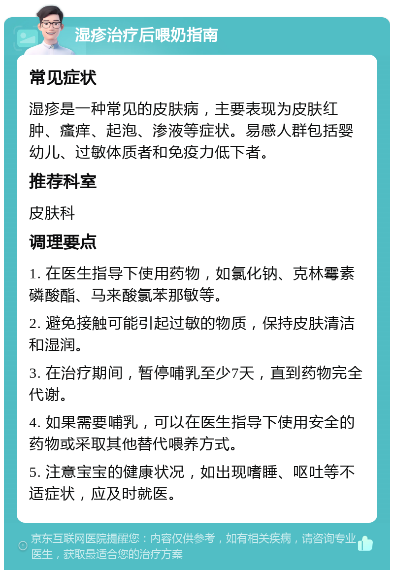 湿疹治疗后喂奶指南 常见症状 湿疹是一种常见的皮肤病，主要表现为皮肤红肿、瘙痒、起泡、渗液等症状。易感人群包括婴幼儿、过敏体质者和免疫力低下者。 推荐科室 皮肤科 调理要点 1. 在医生指导下使用药物，如氯化钠、克林霉素磷酸酯、马来酸氯苯那敏等。 2. 避免接触可能引起过敏的物质，保持皮肤清洁和湿润。 3. 在治疗期间，暂停哺乳至少7天，直到药物完全代谢。 4. 如果需要哺乳，可以在医生指导下使用安全的药物或采取其他替代喂养方式。 5. 注意宝宝的健康状况，如出现嗜睡、呕吐等不适症状，应及时就医。