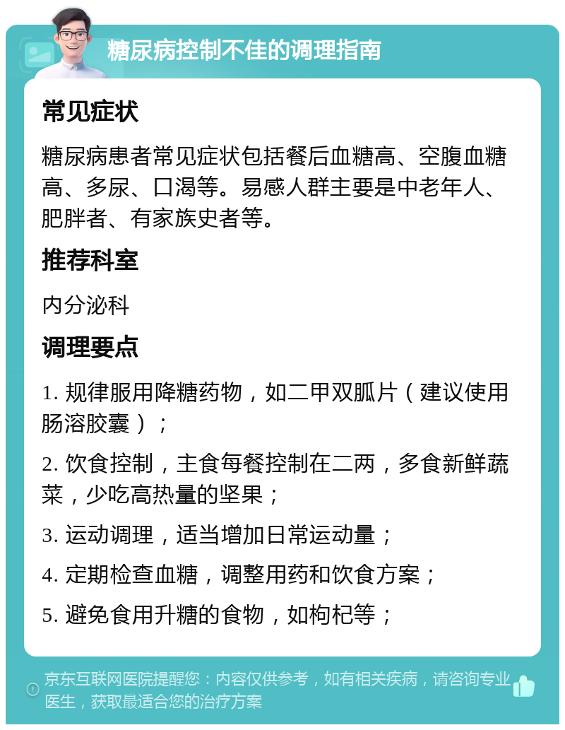 糖尿病控制不佳的调理指南 常见症状 糖尿病患者常见症状包括餐后血糖高、空腹血糖高、多尿、口渴等。易感人群主要是中老年人、肥胖者、有家族史者等。 推荐科室 内分泌科 调理要点 1. 规律服用降糖药物，如二甲双胍片（建议使用肠溶胶囊）； 2. 饮食控制，主食每餐控制在二两，多食新鲜蔬菜，少吃高热量的坚果； 3. 运动调理，适当增加日常运动量； 4. 定期检查血糖，调整用药和饮食方案； 5. 避免食用升糖的食物，如枸杞等；