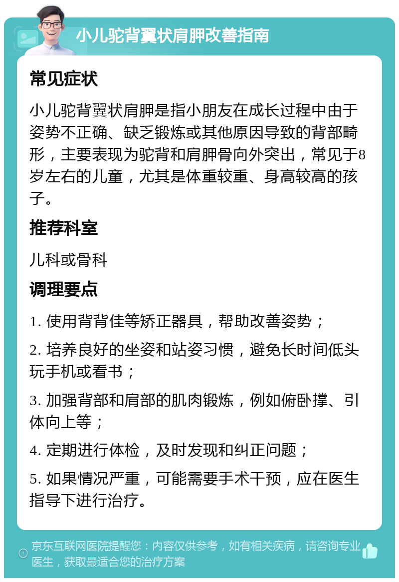 小儿驼背翼状肩胛改善指南 常见症状 小儿驼背翼状肩胛是指小朋友在成长过程中由于姿势不正确、缺乏锻炼或其他原因导致的背部畸形，主要表现为驼背和肩胛骨向外突出，常见于8岁左右的儿童，尤其是体重较重、身高较高的孩子。 推荐科室 儿科或骨科 调理要点 1. 使用背背佳等矫正器具，帮助改善姿势； 2. 培养良好的坐姿和站姿习惯，避免长时间低头玩手机或看书； 3. 加强背部和肩部的肌肉锻炼，例如俯卧撑、引体向上等； 4. 定期进行体检，及时发现和纠正问题； 5. 如果情况严重，可能需要手术干预，应在医生指导下进行治疗。