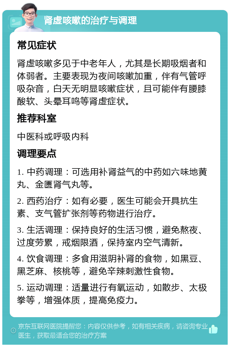 肾虚咳嗽的治疗与调理 常见症状 肾虚咳嗽多见于中老年人，尤其是长期吸烟者和体弱者。主要表现为夜间咳嗽加重，伴有气管呼吸杂音，白天无明显咳嗽症状，且可能伴有腰膝酸软、头晕耳鸣等肾虚症状。 推荐科室 中医科或呼吸内科 调理要点 1. 中药调理：可选用补肾益气的中药如六味地黄丸、金匮肾气丸等。 2. 西药治疗：如有必要，医生可能会开具抗生素、支气管扩张剂等药物进行治疗。 3. 生活调理：保持良好的生活习惯，避免熬夜、过度劳累，戒烟限酒，保持室内空气清新。 4. 饮食调理：多食用滋阴补肾的食物，如黑豆、黑芝麻、核桃等，避免辛辣刺激性食物。 5. 运动调理：适量进行有氧运动，如散步、太极拳等，增强体质，提高免疫力。