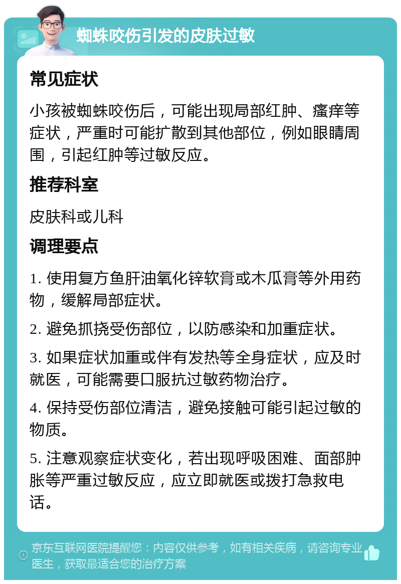 蜘蛛咬伤引发的皮肤过敏 常见症状 小孩被蜘蛛咬伤后，可能出现局部红肿、瘙痒等症状，严重时可能扩散到其他部位，例如眼睛周围，引起红肿等过敏反应。 推荐科室 皮肤科或儿科 调理要点 1. 使用复方鱼肝油氧化锌软膏或木瓜膏等外用药物，缓解局部症状。 2. 避免抓挠受伤部位，以防感染和加重症状。 3. 如果症状加重或伴有发热等全身症状，应及时就医，可能需要口服抗过敏药物治疗。 4. 保持受伤部位清洁，避免接触可能引起过敏的物质。 5. 注意观察症状变化，若出现呼吸困难、面部肿胀等严重过敏反应，应立即就医或拨打急救电话。