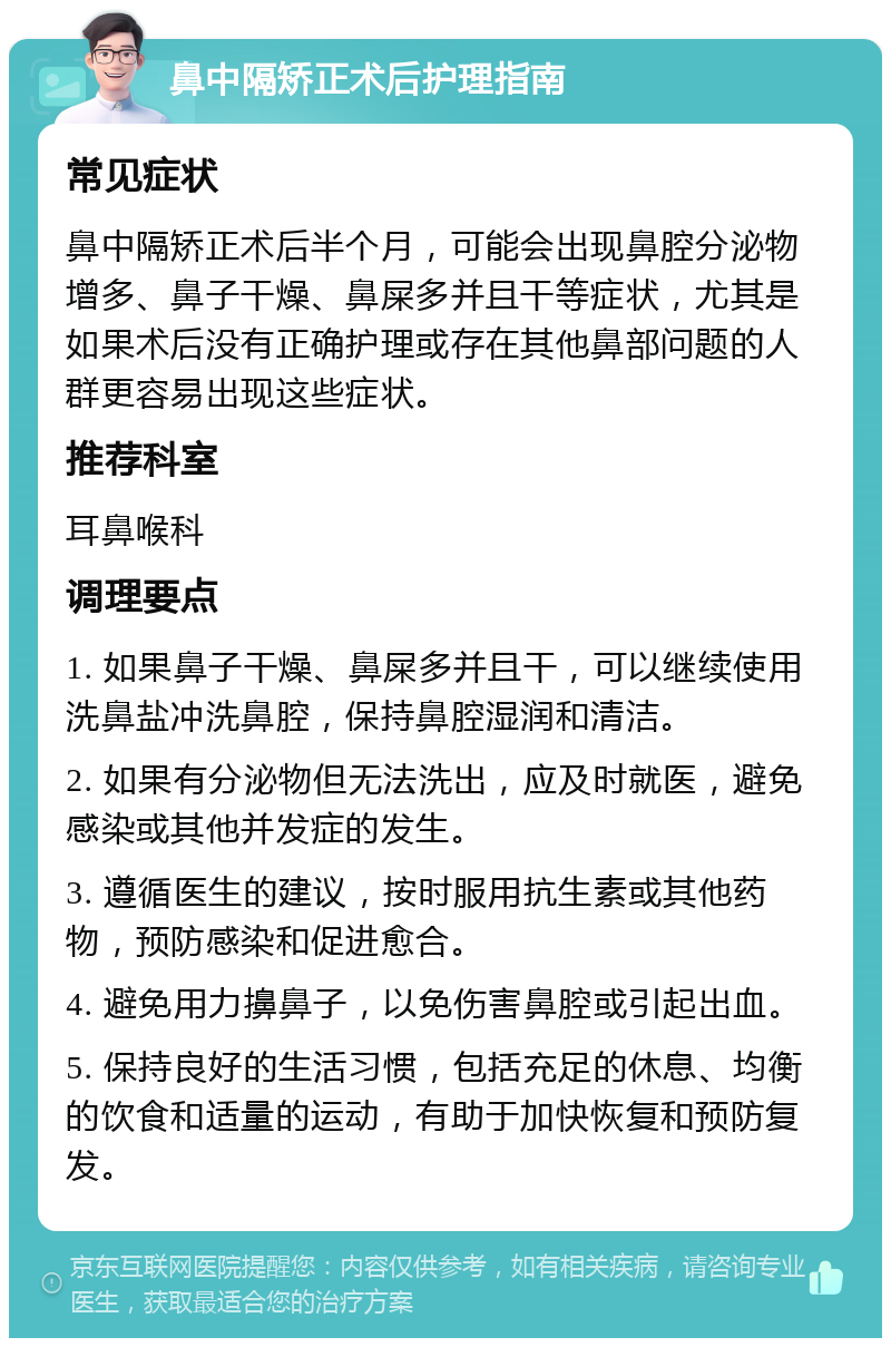 鼻中隔矫正术后护理指南 常见症状 鼻中隔矫正术后半个月，可能会出现鼻腔分泌物增多、鼻子干燥、鼻屎多并且干等症状，尤其是如果术后没有正确护理或存在其他鼻部问题的人群更容易出现这些症状。 推荐科室 耳鼻喉科 调理要点 1. 如果鼻子干燥、鼻屎多并且干，可以继续使用洗鼻盐冲洗鼻腔，保持鼻腔湿润和清洁。 2. 如果有分泌物但无法洗出，应及时就医，避免感染或其他并发症的发生。 3. 遵循医生的建议，按时服用抗生素或其他药物，预防感染和促进愈合。 4. 避免用力擤鼻子，以免伤害鼻腔或引起出血。 5. 保持良好的生活习惯，包括充足的休息、均衡的饮食和适量的运动，有助于加快恢复和预防复发。