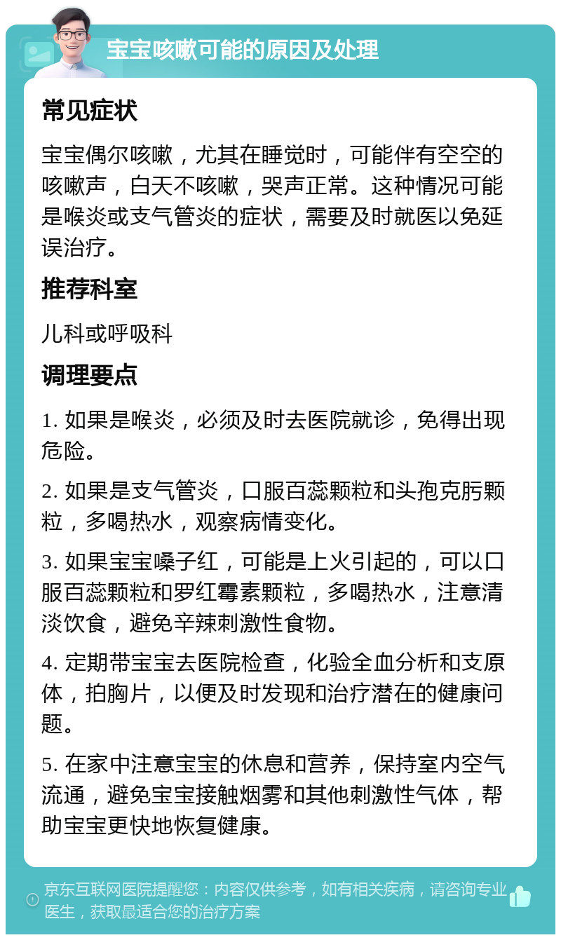 宝宝咳嗽可能的原因及处理 常见症状 宝宝偶尔咳嗽，尤其在睡觉时，可能伴有空空的咳嗽声，白天不咳嗽，哭声正常。这种情况可能是喉炎或支气管炎的症状，需要及时就医以免延误治疗。 推荐科室 儿科或呼吸科 调理要点 1. 如果是喉炎，必须及时去医院就诊，免得出现危险。 2. 如果是支气管炎，口服百蕊颗粒和头孢克肟颗粒，多喝热水，观察病情变化。 3. 如果宝宝嗓子红，可能是上火引起的，可以口服百蕊颗粒和罗红霉素颗粒，多喝热水，注意清淡饮食，避免辛辣刺激性食物。 4. 定期带宝宝去医院检查，化验全血分析和支原体，拍胸片，以便及时发现和治疗潜在的健康问题。 5. 在家中注意宝宝的休息和营养，保持室内空气流通，避免宝宝接触烟雾和其他刺激性气体，帮助宝宝更快地恢复健康。