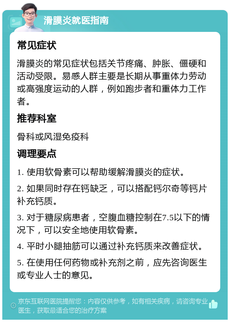 滑膜炎就医指南 常见症状 滑膜炎的常见症状包括关节疼痛、肿胀、僵硬和活动受限。易感人群主要是长期从事重体力劳动或高强度运动的人群，例如跑步者和重体力工作者。 推荐科室 骨科或风湿免疫科 调理要点 1. 使用软骨素可以帮助缓解滑膜炎的症状。 2. 如果同时存在钙缺乏，可以搭配钙尔奇等钙片补充钙质。 3. 对于糖尿病患者，空腹血糖控制在7.5以下的情况下，可以安全地使用软骨素。 4. 平时小腿抽筋可以通过补充钙质来改善症状。 5. 在使用任何药物或补充剂之前，应先咨询医生或专业人士的意见。